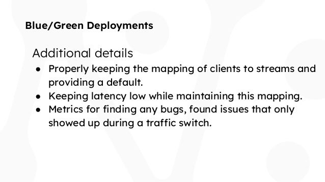 Blue/Green Deployments
Additional details
● Properly keeping the mapping of clients to streams and
providing a default.
● Keeping latency low while maintaining this mapping.
● Metrics for finding any bugs, found issues that only
showed up during a traffic switch.
 