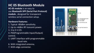 HC 05 Bluetooth Module
HC-05 module is an easy to
use Bluetooth SPP (Serial Port Protocol)
module , designed for transparent
wireless serial connection setup.
Hardware Features:
1. Typical -80dBm sensitivity.
2. Up to +4dBm RF transmit power.
3. 3 to 5 V I/O.
4. PIO(Programmable Input/Output)
control.
5. UART interface with programmable
baud rate.
6. With integrated antenna.
7. With edge connector.
 