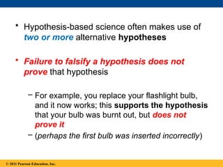 © 2014 Pearson Education, Inc.
• Hypothesis-based science often makes use of
two or more alternative hypotheses
• Failure to falsify a hypothesis does not
prove that hypothesis
– For example, you replace your flashlight bulb,
and it now works; this supports the hypothesis
that your bulb was burnt out, but does not
prove it
– (perhaps the first bulb was inserted incorrectly)
© 2011 Pearson Education, Inc.
 