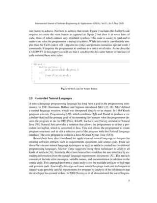 International Journal of Software Engineering & Applications (IJSEA), Vol.11, No.3, May 2020
mer wants to achieve. Not how to achieve that result. Figure 3 includes the SwiftUI code
required to create the same button as captured in Figure 2 but does it in seven lines of
code, three of which contain only structural symbols. This code is easier to read and to
understand what the programmer is trying to achieve. While this code is considerably sim-
pler than the Swift code it still is rigid in its syntax and contains numerous special words /
commands. It requires the programmer to conform to a strict set of rules. As we describe
CABERNET in this paper you will see that it can describe this same button in two lines of
code without these strict rules.
1 HStack {
2 Button(action: {
3 self.processEachPayThis()
4 }) {
5 (Text("Calculate"))
6 }
7 }
Fig. 3. SwiftUI code for Simple Button.
2.5 Controlled Natural Languages
A natural language programming language has long been a goal in the programming com-
munity. In 1983 Biermann, Ballard and Sigmon introduced NLC [27, 28]. NLC deﬁned
a natural language notation, which was interpreted directly to an output. In 1984 Knuth
proposed Literate Programming [29], which combined TEX and Pascal to produce a vo-
cabulary that had the primary goal of documenting for humans what the programmer de-
sires the program to do. In 2000 Price, Rilofff, Zachary, and Harvey introduced Natural
Java [30]. Natural Java provides a notation that allows the programmer to deﬁne a pro-
cedure in English, which is converted to Java. This tool allows the programmer to create
program structures and to edit a selective part of the program with this Natural Language
interface. The core program is stored in a Java Abstract Syntax Tree (AST).
Researchers have also considered the application of natural language techniques for
creating software artifacts such as requirements documents and source code. There are
also efforts to use natural language techniques to analyze artifacts created in conventional
programming languages. Michael Ernst suggested using these techniques to analyze all
kinds of artifacts [31]. Similarly, there have been efforts to deﬁne the user interface by ex-
tracting information from the natural language requirements documents [32]. The artifacts
considered include error messages, variable names, and documentation in addition to the
source code. This approach performs a static analysis on the multiple artifacts to ﬁnd bugs
and generate code. Essentially this approach uses natural language tools and techniques to
identify (and possibly satisfy) requirements for program by analysis of the information that
the developer has created to date. In 2001 Overmyer, et al. demonstrated the use of linguis-
5
 