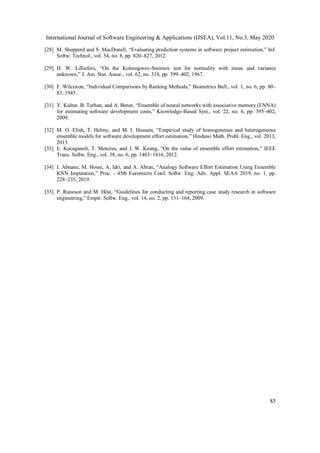 International Journal of Software Engineering & Applications (IJSEA), Vol.11, No.3, May 2020
85
[28] M. Shepperd and S. MacDonell, “Evaluating prediction systems in software project estimation,” Inf.
Softw. Technol., vol. 54, no. 8, pp. 820–827, 2012.
[29] H. W. Lilliefors, “On the Kolmogorov-Smirnov test for normality with mean and variance
unknown,” J. Am. Stat. Assoc., vol. 62, no. 318, pp. 399–402, 1967.
[30] F. Wilcoxon, “Individual Comparisons by Ranking Methods,” Biometrics Bull., vol. 1, no. 6, pp. 80–
83, 1945.
[31] Y. Kultur, B. Turhan, and A. Bener, “Ensemble of neural networks with associative memory (ENNA)
for estimating software development costs,” Knowledge-Based Syst., vol. 22, no. 6, pp. 395–402,
2009.
[32] M. O. Elish, T. Helmy, and M. I. Hussain, “Empirical study of homogeneous and heterogeneous
ensemble models for software development effort estimation,” Hindawi Math. Probl. Eng., vol. 2013,
2013.
[33] E. Kocaguneli, T. Menzies, and J. W. Keung, “On the value of ensemble effort estimation,” IEEE
Trans. Softw. Eng., vol. 38, no. 6, pp. 1403–1416, 2012.
[34] I. Abnane, M. Hosni, A. Idri, and A. Abran, “Analogy Software Effort Estimation Using Ensemble
KNN Imputation,” Proc. - 45th Euromicro Conf. Softw. Eng. Adv. Appl. SEAA 2019, no. 1, pp.
228–235, 2019.
[35] P. Runeson and M. Höst, “Guidelines for conducting and reporting case study research in software
engineering,” Empir. Softw. Eng., vol. 14, no. 2, pp. 131–164, 2009.
 
