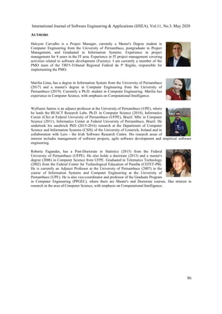 International Journal of Software Engineering & Applications (IJSEA), Vol.11, No.3, May 2020
86
AUTHORS
Halcyon Carvalho is a Project Manager, currently a Master's Degree student in
Computer Engineering from the University of Pernambuco, postgraduate in Project
Management, and Graduated in Information Systems. Experience in project
management for 8 years in the IT area. Experience in IT project management covering
activities related to software development (Factory). I am currently a member of the
PMO team of the TRF5-Tribunal Regional Federal da 5ª Região, responsible for
implementing the PMO.
Marília Lima, has a degree in Information System from the University of Pernambuco
(2017) and a master's degree in Computer Engineering from the University of
Pernambuco (2019). Currently a Ph.D. student in Computer Engineering. Marília has
experience in Computer Science, with emphasis on Computational Intelligence.
Wylliams Santos is an adjunct professor at the University of Pernambuco (UPE), where
he leads the REACT Research Labs. Ph.D. in Computer Science (2018), Informatics
Center (CIn) at Federal University of Pernambuco (UFPE), Brazil. MSc in Computer
Science (2011), Informatics Center at Federal University of Pernambuco, Brazil. He
undertook his sandwich PhD (2015-2016) research at the Department of Computer
Science and Information Systems (CSIS) of the University of Limerick, Ireland and in
collaboration with Lero - the Irish Software Research Centre. His research areas of
interest includes management of software projects, agile software development and empirical software
engineering.
Roberta Fagundes, has a Post-Doctorate in Statistics (2015) from the Federal
University of Pernambuco (UFPE). He also holds a doctorate (2013) and a master's
degree (2006) in Computer Science from UFPE. Graduated in Telematics Technology
(2002) from the Federal Center for Technological Education of Paraíba (CEFET-PB).
He is currently an Adjunct Professor at the University of Pernambuco (2007) in the
course of Information Systems and Computer Engineering at the University of
Pernambuco (UPE). He is also vice-coordinator and professor of the Graduate Program
in Computer Engineering (PPGEC), where there are Master's and Doctorate courses. Has interest in
research in the area of Computer Science, with emphasis on Computational Intelligence.
 