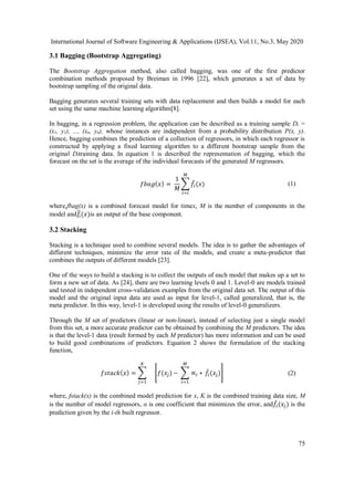 International Journal of Software Engineering & Applications (IJSEA), Vol.11, No.3, May 2020
75
3.1 Bagging (Bootstrap Aggregating)
The Bootstrap Aggregation method, also called bagging, was one of the first predictor
combination methods proposed by Breiman in 1996 [22], which generates a set of data by
bootstrap sampling of the original data.
Bagging generates several training sets with data replacement and then builds a model for each
set using the same machine learning algorithm[8].
In bagging, in a regression problem, the application can be described as a training sample Dt =
(x1, y1), ..., (xn, yn), whose instances are independent from a probability distribution P(x, y).
Hence, bagging combines the prediction of a collection of regressors, in which each regressor is
constructed by applying a fixed learning algorithm to a different bootstrap sample from the
original Dttraining data. In equation 1 is described the representation of bagging, which the
forecast on the set is the average of the individual forecasts of the generated M regressors.
𝑓𝑏𝑎𝑔( 𝑥) =
1
𝑀
∑ 𝑓̂𝑖(𝑥)
𝑀
𝑖=𝑖
(1)
where,fbag(x) is a combined forecast model for timex, M is the number of components in the
model and𝑓𝑖
̂(𝑥)is an output of the base component.
3.2 Stacking
Stacking is a technique used to combine several models. The idea is to gather the advantages of
different techniques, minimize the error rate of the models, and create a meta-predictor that
combines the outputs of different models [23].
One of the ways to build a stacking is to collect the outputs of each model that makes up a set to
form a new set of data. As [24], there are two learning levels 0 and 1. Level-0 are models trained
and tested in independent cross-validation examples from the original data set. The output of this
model and the original input data are used as input for level-1, called generalized, that is, the
meta predictor. In this way, level-1 is developed using the results of level-0 generalizers.
Through the M set of predictors (linear or non-linear), instead of selecting just a single model
from this set, a more accurate predictor can be obtained by combining the M predictors. The idea
is that the level-1 data (result formed by each M predictor) has more information and can be used
to build good combinations of predictors. Equation 2 shows the formulation of the stacking
function,
𝑓𝑠𝑡𝑎𝑐𝑘( 𝑥) = ∑
𝐾
𝑗=1
[𝑓(𝑥𝑗) − ∑ ∝𝑖
𝑀
𝑖=1
∗ 𝑓̂𝑖(𝑥𝑗)] (2)
where, fstack(x) is the combined model prediction for x, K is the combined training data size, M
is the number of model regressors, α is one coefficient that minimizes the error, and𝑓̂𝑖(𝑥𝑗) is the
prediction given by the i-th built regressor.
 