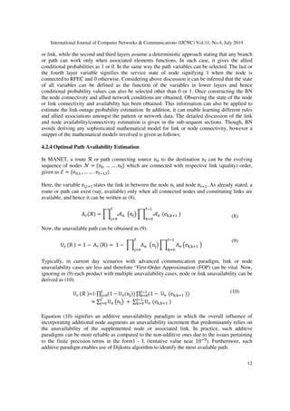 International Journal of Computer Networks & Communications (IJCNC) Vol.11, No.4, July 2019
12
or link, while the second and third layers assume a deterministic approach stating that any branch
or path can work only when associated elements functions. In such case, it gives the allied
conditional probabilities as 1 or 0. In the same way the path variables can be selected. The last or
the fourth layer variable signifies the service state of node signifying 1 when the node is
connected to RFEC and 0 otherwise. Considering above discussion it can be inferred that the state
of all variables can be defined as the function of the variables in lower layers and hence
conditional probability values can also be selected other than 0 or 1. Once constructing the BN
the node connectivity and allied network conditions are obtained. Observing the state of the node
or link connectivity and availability has been obtained. This information can also be applied to
estimate the link-outage probability estimation. In addition, it can enable learning different rules
and allied associations amongst the pattern or network data. The detailed discussion of the link
and node availability/connectivity estimation is given in the sub-sequent sections. Though, BN
avoids deriving any sophisticated mathematical model for link or node connectivity, however a
snippet of the mathematical models involved is given as follows:
4.2.4 Optimal Path Availability Estimation
In MANET, a route ℛ or path connecting source n4 to the destination n5 can be the evolving
sequence of nodes 6 = {n4 … … . n5} which are connected with respective link (quality) order,
given as ℰ = {e4, , … … . e5 ,5}.
Here, the variable e , < states the link in between the node n and node n < . As already stated, a
route or path can exist (say, available) only when all connected nodes and constituting links are
available, and hence it can be written as (8).
A ℛ = > ?@
5
4
An B > ?
5
C 4
eC,C< (8)
Now, the unavailable path can be obtained as (9).
U R = 1 − A R = 1 − > A@
5
4
An B > A AeC,C< B
5
C 4
(9)
Typically, in current day scenarios with advanced communication paradigm, link or node
unavailability cases are less and therefore “First-Order Approximation (FOP) can be vital. Now,
ignoring in (9) each product with multiple unavailability cases, node or link unavailability can be
derived as (10).
U ℛ =1-∏ 1 −5
4 U@(n ∏ 1 − U5
C 4 eC,C<
≈ ∑ U@
5
4 An B + ∑ U5
C 4 eC,C<
(10)
Equation (10) signifies an additive unavailability paradigm in which the overall influence of
incorporating additional node augments an unavailability increment that predominantly relies on
the unavailability of the supplemented node or associated link. In practice, such additive
paradigms can be more reliable as compared to the non-additive ones due to the issues pertaining
to the finite precision terms in the form1 - I, (tentative value near 10 J
). Furthermore, such
additive paradigm enables use of Dijkstra algorithm to identify the most available path.
 