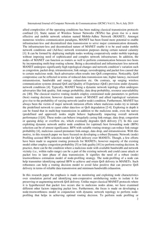 International Journal of Computer Networks & Communications (IJCNC) Vol.11, No.4, July 2019
2
allied complexities of the operating conditions has been making classical transmission protocols
confined [1]. Static nature of Wireless Sensor Networks (WSNs) has given rise to a more
effective and mobile network solution named Mobile-Adhoc Network (MANET). Amongst
numerous wireless communication paradigms, MANET has been found more potential to enable
infrastructure-less and decentralized data transmission to serve major communication demands.
The infrastructure-less and decentralized nature of MANET enable it to be used under mobile
network conditions and (Ad-hoc) network restoration purposes during certain natural calamity
[1]. It can be formed by deploying multiple nodes working cooperatively under mobile topology
without imposing need of sophisticated and complex network infrastructure. In addition, the
nodes of MANET can function as routers as well to perform communication between two hosts
by incorporating multi-hop routing scheme. Being a decentralized and infrastructure less network
MANET undergoes significantly high topological changes and network condition’s variation such
as congestion, packet drop, retransmission, link outage, eavesdropping and packet loss caused due
to certain malicious node. Such adversaries often results into QoS compromise. Noticeably, QoS
compromise can be reflected in terms of reduced data transmission rate, higher latency, increased
retransmission, bandwidth and energy exhaustion etc. On contrary, up surging wireless
communication systems demand QoS and Quality of Experience (QoE) provision under dynamic
network conditions [4]. Typically, MANET being a dynamic network topology often undergoes
adversaries like link quality, link outage probability, data drop probability, resource unavailability
etc [40]. The classical reactive routing models employ constrained node parameters to perform
(best) routing decision; however dynamic nature of MANET and allied topological variations
give rise to the probability of varying network (and/or node) condition. Furthermore, MANET has
always been the victim of major network intrusion efforts where malicious nodes try to intrude
the predefined network to cause either data-loss or QoS degradation [2-4]. Exploring in depth it
can be found that in multi-hop transmission in addition to the malicious node, even the native
(predefined and approved) nodes might behave haphazardly impacting overall network
performance [1][4]. These nodes can behave irregularly casing link-outage, data drop, congestion
or queuing delay or overflow etc, which eventually degrades QoS delivery [7]. In this case
exploiting dynamic network and/or node condition for (optimal) best forwarding node (BFN)
selection can be of utmost significance. BFN with suitable routing strategy can reduce link-outage
probability [4], malicious caused premature link-outage, data drop, and retransmission. With this
motive, in this research paper we have focused on developing a robust Dynamic Network (node)
Profiling assisted BFN selection model for QoS delivery over MANETs. Though, a few efforts
have been made to augment routing protocols for MANETs; however majority of the existing
model either employ congestion probability [5] or link quality [41] to perform routing decision. In
practice, there can be the condition where a malicious node with available bandwidth and network
vicinity (i.e., within radio range) can be a part of the existing network and could cause attack or
packet loss in later phase of data transmission. It signifies the need of a robust (node)
trustworthiness estimation model of node-profiling strategy. The node-profiling of a node can
help transmitter identifying optimal BFN to achieve and retain QoS delivery in MANETs. Such
robustness can help a routing decision model to avoid false positive that can preserve QoS
delivery in terms of reliable data transmission and minimum bandwidth exhaustion.
In this research paper the emphasis is made on monitoring and exploiting node characteristics
over simulation period and identifying non-cooperative misbehaving nodes to isolate it for
preserving or augmenting network QoS delivery. Unlike major classical MANET protocols where
it is hypothesized that packet loss occurs due to malicious nodes alone, we have examined
different other factors impacting packet loss. Furthermore, the focus is made on developing a
node-trustworthiness model in conjunction with dynamic network topology to perform node-
profiling that helps in achieving optimal routing decision. To perform node profiling or
 