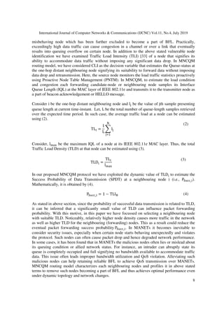 International Journal of Computer Networks & Communications (IJCNC) Vol.11, No.4, July 2019
8
misbehaving node which has been further excluded to become a part of BFL. Practically,
exceedingly high data traffic can cause congestion in a channel or over a link that eventually
results into queuing overflow on certain node. In addition to the above stated vulnerable node
identification we have examined Traffic Load Intensity (TLI) [33] of a node that signifies its
ability to accommodate data traffic without imposing any significant data drop. In MNCQM
routing model, we have considered CLI as the decision variable that estimates the Queue-status at
the one-hop distant neighbouring node signifying its suitability to forward data without imposing
data drop and retransmission. Here, the source node monitors the load traffic statistics proactively
using Proactive Node Table Management (PNTM). In MNCQM, to estimate the load condition
and congestion each forwarding candidate-node or neighbouring node samples its Interface
Queue Length (IQL) at the MAC layer of IEEE 802.11e and transmits it to the transmitter node as
a part of beacon acknowledgement or HELLO message.
Consider i be the one-hop distant neighbouring node and l be the value of jth sample presenting
queue length at current time-instant. Let, L be the total number of queue-length samples retrieved
over the expected time period. In such case, the average traffic load at a node can be estimated
using (2).
TL =
1
L
l
(2)
Consider, l ! be the maximum IQL of a node at its IEEE 802.11e MAC layer. Thus, the total
Traffic Load Density (TLD) at that node can be estimated using (3).
TLD =
TL
l !
(3)
In our proposed MNCQM protocol we have exploited the dynamic value of TLD to estimate the
Success Probability of Data Transmission (SPDT) at a neighbouring node i (i.e., P#$ _ ).
Mathematically, it is obtained by (4).
P#$ _ = 1 − TLI( (4)
As stated in above section, since the probability of successful data transmission is related to TLD,
it can be inferred that a significantly small value of TLD can influence packet forwarding
probability. With this motive, in this paper we have focussed on selecting a neighbouring node
with suitable TLD. Noticeably, relatively higher node density causes more traffic in the network
as well as higher TLD for the neighbouring (forwarding) nodes. This as a result could reduce the
eventual packet forwarding success probability P#$ _ . In MANETs it becomes inevitable to
consider security issues, especially when certain node starts behaving unexpectedly and violates
the protocol. Such nodes can often cause packet drop and hence degraded network performance.
In some cases, it has been found that in MANETs the malicious nodes often lies or mislead about
its queuing condition or allied network status. For instance, an intruder can abruptly state its
queue is completely occupied and full signifying no bandwidth available to accommodate traffic
data. This issue often leads improper bandwidth utilization and QoS violation. Alleviating such
malicious nodes can help retaining reliable BFL to achieve QoS transmission over MANETs.
MNCQM routing model characterizes each neighbouring nodes and profiles it in above stated
terms to remove such nodes becoming a part of BFL and thus achieves optimal performance even
under dynamic topology and network changes.
 