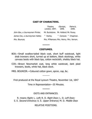 CAST OF CHARACTERS.
Theatre,
London, 1847.
Olympic,
1848.
Palmo’s,
1848.
John Box, a Journeyman Printer, Mr. Buckstone. Mr. Holland. Mr. Povey.
James Cox, a Journeyman Hatter, “ Harley. “ Conover. “ Chapman.
Mrs. Bouncer, Mrs. M’Namara. Mrs. Henry. Mrs. Vernon.
COSTUMES.
BOX.—Small swallow-tailed black coat, short buff waistcoat, light
drab trowsers short, turned up at bottom, black stockings, white
canvass boots with black tips, cotton neckcloth, shabby black hat.
COX.—Brown Newmarket coat, long white waistcoat, dark plaid
trowsers, boots, white hat, black stock.
MRS. BOUNCER.—Coloured cotton gown, apron, cap, c.
First produced at the Royal Lyceum Theatre, November 1st, 1847
Time in Representation—35 Minutes.
EXITS AND ENTRANCES.
R. means Right; L. Left; R. D. Right Door; L. D. Left Door;
S. E. Second Entrance; U. E. Upper Entrance; M. D. Middle Door.
RELATIVE POSITIONS.
 