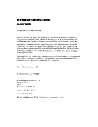 WordPress Plugin Development
Beginner's Guide
Copyright © 2009 Packt Publishing
All rights reserved. No part of this book may be reproduced, stored in a retrieval system,
or transmitted in any form or by any means, without the prior written permission of the
publisher, except in the case of brief quotations embedded in critical articles or reviews.
Every effort has been made in the preparation of this book to ensure the accuracy of the
information presented. However, the information contained in this book is sold without
warranty, either express or implied. Neither the author, Packt Publishing, nor its dealers or
distributors will be held liable for any damages caused or alleged to be caused directly or
indirectly by this book.
Packt Publishing has endeavored to provide trademark information about all the companies
and products mentioned in this book by the appropriate use of capitals. However, Packt
Publishing cannot guarantee the accuracy of this information.
First published: February 2009
Production Reference: 2200209
Published by Packt Publishing Ltd.
32 Lincoln Road
Olton
Birmingham, B27 6PA, UK.
ISBN 978-1-847193-59-9
www.packtpub.com
Cover Image by Vinayak Chittar (vinayak.chittar@gmail.com)
 