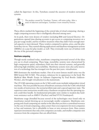 called the Supervisor. In this, Tymshare created the ancestor of modern networked
systems.
The product created by Tymshare, Tymnet, still exists today. After a
series of takeovers and mergers, Tymshare is now owned by Verizon.
These efforts marked the beginning of the central idea of cloud computing: sharing a
single computing resource that is intelligently allocated among users.
At its peak, there were dozens of vendors (including IBM and General Electric). Or-
ganizations opened time-sharing accounts to get access to computing resources on a
pay-per-usage model, and for overflow situations when they didn’t have enough inter-
nal capacity to meet demand. These vendors competed in uptime, price, and the plat-
form they ran on. They started offering applications and database management systems
(DBMSs) on a pay-for-play model, as well. They eventually went out of fashion with
the rise of the personal computer.
Mainframe computing
Though nearly outdated today, mainframe computing innovated several of the ideas
you see in cloud computing. These large, monolithic systems were characterized by
high computation speed, redundancy built into their internal systems, and generally
delivering high reliability and availability. Mainframe systems were also early innova-
tors of a technology that has resurged over the past few years: virtualization.
IBM dominates the mainframe market. One of its most famous model series was the
IBM System/360 (S/360). This project, infamous for its appearance in the book The
Mythical Man Month: Essays on Software Engineering by Fred Brooks (Addison-
Wesley), also brought virtualization to the mainstream.
The CP/CMS operating system on the S/360 could create multiple independent virtual
machines. This was possible because of hardware assistance from the S/260, which had
two modes of instructions: the normal problem state and a special supervisor state. The
supervisor state instructions would cause a hardware exception that the operating sys-
tem could then handle. Its fundamental principles were similar to modern-day hard-
ware assistance such as AMD-V (Pacifica) and Intel VT-X (Vanderpool).
Mainframe usage dwindled because several of the technologies once found only on
mainframes started showing up on increasingly smaller computers. Mainframe com-
puting and cloud computing are similar in the idea that you have a centralized resource
(in the case of cloud computing, a data center) that is too expensive for most companies
to buy and maintain, but is affordable to lease or rent resources from. Data centers
represent investments that only a few companies can make, and smaller companies rent
resources from the companies that can afford them.
Understanding Cloud Computing | 3
 