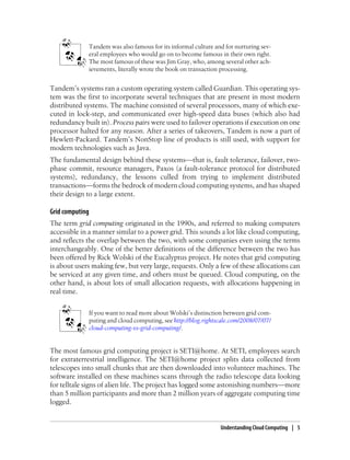 Tandem was also famous for its informal culture and for nurturing sev-
eral employees who would go on to become famous in their own right.
The most famous of these was Jim Gray, who, among several other ach-
ievements, literally wrote the book on transaction processing.
Tandem’s systems ran a custom operating system called Guardian. This operating sys-
tem was the first to incorporate several techniques that are present in most modern
distributed systems. The machine consisted of several processors, many of which exe-
cuted in lock-step, and communicated over high-speed data buses (which also had
redundancy built in). Process pairs were used to failover operations if execution on one
processor halted for any reason. After a series of takeovers, Tandem is now a part of
Hewlett-Packard. Tandem’s NonStop line of products is still used, with support for
modern technologies such as Java.
The fundamental design behind these systems—that is, fault tolerance, failover, two-
phase commit, resource managers, Paxos (a fault-tolerance protocol for distributed
systems), redundancy, the lessons culled from trying to implement distributed
transactions—forms the bedrock of modern cloud computing systems, and has shaped
their design to a large extent.
Grid computing
The term grid computing originated in the 1990s, and referred to making computers
accessible in a manner similar to a power grid. This sounds a lot like cloud computing,
and reflects the overlap between the two, with some companies even using the terms
interchangeably. One of the better definitions of the difference between the two has
been offered by Rick Wolski of the Eucalyptus project. He notes that grid computing
is about users making few, but very large, requests. Only a few of these allocations can
be serviced at any given time, and others must be queued. Cloud computing, on the
other hand, is about lots of small allocation requests, with allocations happening in
real time.
If you want to read more about Wolski’s distinction between grid com-
puting and cloud computing, see http://blog.rightscale.com/2008/07/07/
cloud-computing-vs-grid-computing/.
The most famous grid computing project is SETI@home. At SETI, employees search
for extraterrestrial intelligence. The SETI@home project splits data collected from
telescopes into small chunks that are then downloaded into volunteer machines. The
software installed on these machines scans through the radio telescope data looking
for telltale signs of alien life. The project has logged some astonishing numbers—more
than 5 million participants and more than 2 million years of aggregate computing time
logged.
Understanding Cloud Computing | 5
 