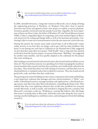 If you want to read the Ozzie memo, you can find it at http://www.script
ing.com/disruption/ozzie/TheInternetServicesDisruptio.htm.
In 2006, Amitabh Srivastava, a long-time veteran at Microsoft, was in charge of fixing
the engineering processes in Windows. As Windows Vista drew close to launch,
Srivastava met Ozzie and agreed to lead a new project to explore a services platform.
Srivastava quickly convinced some key people to join him. Arguably, the most impor-
tant of these was Dave Cutler, the father of Windows NT and Virtual Memory System
(VMS). Cutler is a legendary figure in computing, and a near-mythical figure at Micro-
soft, known for his coding and design skills as well as his fearsome personality. Con-
vincing Cutler to come out of semiretirement to join the new team was a jolt in the arm.
During this period, the nascent team made several trips to all of Microsoft’s major
online services to see how they ran things, and to get a feel for what problems they
faced. It was during one such trip to California to see Hotmail that Cutler suggested
(in jest) that they name their new project “Pink Poodle” after a strip joint they spotted
on the drive from the San Jose airport. A variant of this name, “Red Dog,” was suggested
by another team member, and was quickly adopted as the codename for the project
they were working on.
After looking at several internal and external teams, they found similar problems across
them all. They found that everyone was spending a lot of time managing the machines/
virtual machines they owned, and that these machines were inefficiently utilized in the
first place. They found that there was little sharing of resources, and that there was no
shared platform or standard toolset that worked for everyone. They also found several
good tools, code, and ideas that they could reuse.
The growing team started building out the various components that made up Red Dog:
a new hypervisor (software that manages and runs virtual machines), a “fabric” con-
troller (a distributed system to manage machines and applications), a distributed stor-
age system, and, like every other Microsoft platform, compelling developer tools. They
realized that they were exploring solutions that would solve problems for everyone
outside Microsoft, as well as inside, and switched to shaping this into a product that
Microsoft’s customers could use. Working in a startup-like fashion, they did things
that weren’t normally done at Microsoft, and broke some rules along the way (such as
turninganearbybuildingintoasmalldatacenter,andstealingpowerfromthebuildings
around it).
You can read more about this adventure at http://www.wired.com/tech
biz/people/magazine/16-12/ff_ozzie?currentPage=1.
Windows Azure | 11
 