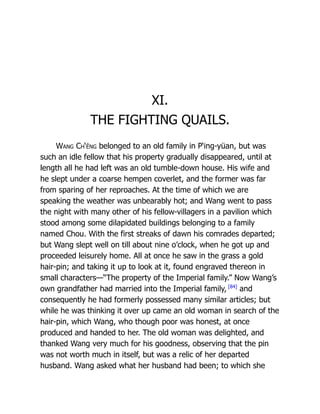 XI.
THE FIGHTING QUAILS.
Wang Ch‘êng belonged to an old family in P‘ing-yüan, but was
such an idle fellow that his property gradually disappeared, until at
length all he had left was an old tumble-down house. His wife and
he slept under a coarse hempen coverlet, and the former was far
from sparing of her reproaches. At the time of which we are
speaking the weather was unbearably hot; and Wang went to pass
the night with many other of his fellow-villagers in a pavilion which
stood among some dilapidated buildings belonging to a family
named Chou. With the first streaks of dawn his comrades departed;
but Wang slept well on till about nine o’clock, when he got up and
proceeded leisurely home. All at once he saw in the grass a gold
hair-pin; and taking it up to look at it, found engraved thereon in
small characters—“The property of the Imperial family.” Now Wang’s
own grandfather had married into the Imperial family, [84]
and
consequently he had formerly possessed many similar articles; but
while he was thinking it over up came an old woman in search of the
hair-pin, which Wang, who though poor was honest, at once
produced and handed to her. The old woman was delighted, and
thanked Wang very much for his goodness, observing that the pin
was not worth much in itself, but was a relic of her departed
husband. Wang asked what her husband had been; to which she
 