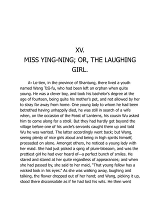 XV.
MISS YING-NING; OR, THE LAUGHING
GIRL.
At Lo-tien, in the province of Shantung, there lived a youth
named Wang Tzŭ-fu, who had been left an orphan when quite
young. He was a clever boy, and took his bachelor’s degree at the
age of fourteen, being quite his mother’s pet, and not allowed by her
to stray far away from home. One young lady to whom he had been
betrothed having unhappily died, he was still in search of a wife
when, on the occasion of the Feast of Lanterns, his cousin Wu asked
him to come along for a stroll. But they had hardly got beyond the
village before one of his uncle’s servants caught them up and told
Wu he was wanted. The latter accordingly went back; but Wang,
seeing plenty of nice girls about and being in high spirits himself,
proceeded on alone. Amongst others, he noticed a young lady with
her maid. She had just picked a sprig of plum-blossom, and was the
prettiest girl he had ever heard of—a perfect bunch of smiles. He
stared and stared at her quite regardless of appearances; and when
she had passed by, she said to her maid, “That young fellow has a
wicked look in his eyes.” As she was walking away, laughing and
talking, the flower dropped out of her hand; and Wang, picking it up,
stood there disconsolate as if he had lost his wits. He then went
 