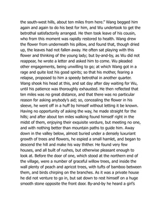 the south-west hills, about ten miles from here.” Wang begged him
again and again to do his best for him, and Wu undertook to get the
betrothal satisfactorily arranged. He then took leave of his cousin,
who from this moment was rapidly restored to health. Wang drew
the flower from underneath his pillow, and found that, though dried
up, the leaves had not fallen away. He often sat playing with this
flower and thinking of the young lady; but by-and-by, as Wu did not
reappear, he wrote a letter and asked him to come. Wu pleaded
other engagements, being unwilling to go; at which Wang got in a
rage and quite lost his good spirits; so that his mother, fearing a
relapse, proposed to him a speedy betrothal in another quarter.
Wang shook his head at this, and sat day after day waiting for Wu,
until his patience was thoroughly exhausted. He then reflected that
ten miles was no great distance, and that there was no particular
reason for asking anybody’s aid; so, concealing the flower in his
sleeve, he went off in a huff by himself without letting it be known.
Having no opportunity of asking the way, he made straight for the
hills; and after about ten miles walking found himself right in the
midst of them, enjoying their exquisite verdure, but meeting no one,
and with nothing better than mountain paths to guide him. Away
down in the valley below, almost buried under a densely luxuriant
growth of trees and flowers, he espied a small hamlet, and began to
descend the hill and make his way thither. He found very few
houses, and all built of rushes, but otherwise pleasant enough to
look at. Before the door of one, which stood at the northern end of
the village, were a number of graceful willow trees, and inside the
wall plenty of peach and apricot trees, with tufts of bamboo between
them, and birds chirping on the branches. As it was a private house
he did not venture to go in, but sat down to rest himself on a huge
smooth stone opposite the front door. By-and-by he heard a girl’s
 