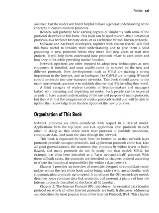 Preface xxi
assumed, but the reader will find it helpful to have a general understanding of the
concepts of communication protocols.
Readers will probably have varying degrees of familiarity with some of the
protocols described in this book. This book can be used to learn about unfamiliar
protocols, as a refresher for rusty areas, or as a reference for well-known protocols.
Software and hardware developers, together with system testers, will find
this book useful to broaden their understanding and to give them a solid
grounding in new protocols before they move into new areas or start new
projects. It will help them understand how protocols relate to each other and
how they differ while providing similar function.
Network operators are often required to adopt new technologies as new
equipment is installed, and must rapidly come up to speed on the new and
different protocols. New developments such as MPLS are making a strong
impression in the Internet, and technologies like GMPLS are bringing IP-based
control protocols into core transport networks. This book should appeal to the
many core network operators who suddenly discover that IP is invading their world.
A third category of readers consists of decision-makers and managers
tasked with designing and deploying networks. Such people can be expected
already to have a good understanding of the use and purpose of many protocols,
but they will find the comparison of similar protocols useful and will be able to
update their knowledge from the description of the new protocols.
Organization of This Book
Network protocols are often considered with respect to a layered model.
Applications form the top layer and talk application level protocols to each
other. In doing so, they utilize lower layer protocols to establish connections,
encapsulate data, and route the data through the network.
This book is organized by layer from the bottom up so that network layer
protocols precede transport protocols, and application protocols come last. Like
all good generalizations, the statement that protocols fit within layers is badly
flawed, and many protocols do not fit easily into that model. MPLS, for
example, has often been described as a “layer two-and-a-half” protocol. With
these difficult cases, the protocols are described in chapters ordered according
to where the functional responsibility fits within a data network.
Chapter 1 provides an overview of essentials designed to consolidate termi-
nology within the rest of the book and to bring readers who are unfamiliar with
communication protocols up to speed. It introduces the OSI seven-layer model,
describes some common data link protocols, and presents a picture of how the
Internet protocols described in this book all fit together.
Chapter 2, The Internet Protocol (IP), introduces the essential data transfer
protocol on which all other Internet protocols are built. It discusses addressing
and describes the most popular form of the Internet Protocol, IPv4. This chapter
 