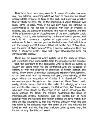 Thus there have been many records of human life and action, now
real, now artificial, in reading which we have to encounter an almost
uncontrollable impulse to turn to the end, and ascertain whether
that of which we have had, at the beginning, a vague forecast, will
really come to pass. Who, if he will only have the candour to
acknowledge it, has not had to struggle with such an impulse in
reading, say, the Electra of Sophocles, the Faust of Goethe, and the
Bride of Lammermoor of Scott?—three of the most perfectly tragic
dramas, I take it, ever fashioned by the hand of mortal genius. And
so it is with numerous tragedies of superhuman structure and
ordinance. In both cases we pant for the last scene of all, which is to
end the strange eventful history. What will be the fate of Aegisthus,
and the doom of Clytemnestra? Who, if anyone, will rescue Gretchen
from a shameful death? How will Edgar Ravenswood bear his
immeasurable sorrow?
These are the problems which agitate us in the study of fiction,
and irresistibly impel us to hasten from the prologue to the epilogue
—from the exordium to the peroration. And to speed as quickly is
usually our desire when we are confronted with the tragedies of
history, or with the vouched-for chronicles of human passion and
crime. Throw down on the floor Clarendon’s History of the Rebellion,
it has been said, and the volume will open, automatically, at the
page where the execution of Charles I is described. Try to
concentrate your thoughts on the history of Marie Stuart; and,
coldly, clearly, sternly distinct in the midst of a whirligig of scenes
and events—the Louvre, Holyrood, the Kirk of Field, Lochleven and
what not—there stands out the image of the Hall at Fotheringay, the
black scaffold, the block, the masked headsman; the Dean of
Peterborough drearily homilising, and the Puritan Earl of Kent
ranting; while the weeping tire-women disrobe the royal victim, her
little pet dog snuggling by her, not without difficulty when the axe
has fallen to be dislodged from the corse of the kind mistress he
loved so well, and who has been stricken down by cruel men, he
knows not why. See this, as I see it.
 