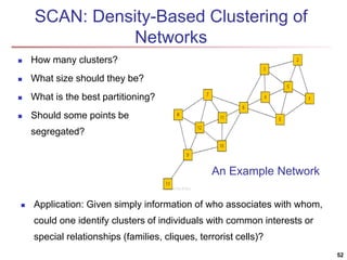 SCAN: Density-Based Clustering of
Networks
 How many clusters?
 What size should they be?
 What is the best partitioning?
 Should some points be
segregated?
52
An Example Network
 Application: Given simply information of who associates with whom,
could one identify clusters of individuals with common interests or
special relationships (families, cliques, terrorist cells)?
 