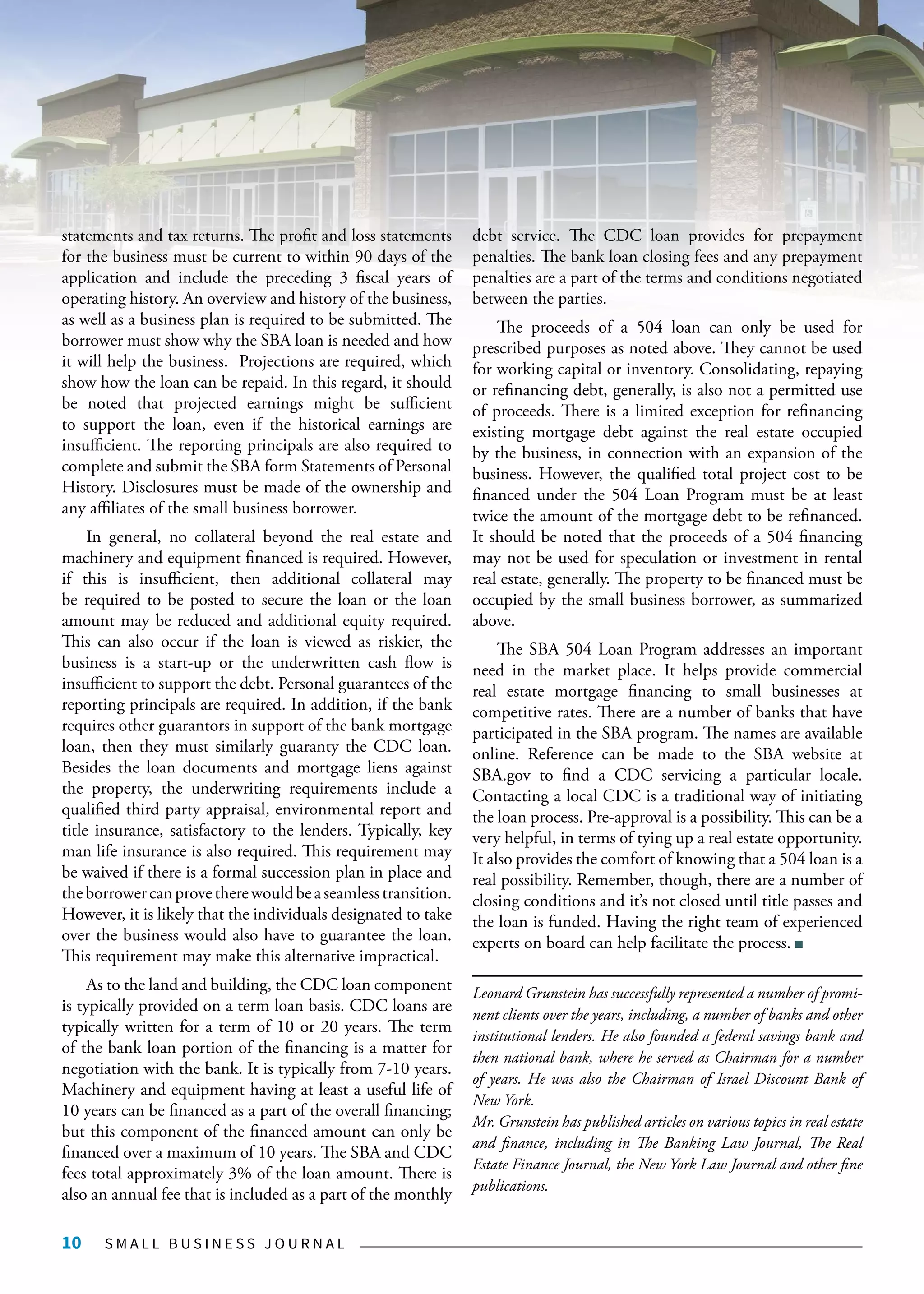 S M A L L B U S I N E S S J O U R N A L10
statements and tax returns. The profit and loss statements
for the business must be current to within 90 days of the
application and include the preceding 3 fiscal years of
operating history. An overview and history of the business,
as well as a business plan is required to be submitted. The
borrower must show why the SBA loan is needed and how
it will help the business. Projections are required, which
show how the loan can be repaid. In this regard, it should
be noted that projected earnings might be sufficient
to support the loan, even if the historical earnings are
insufficient. The reporting principals are also required to
complete and submit the SBA form Statements of Personal
History. Disclosures must be made of the ownership and
any affiliates of the small business borrower.
In general, no collateral beyond the real estate and
machinery and equipment financed is required. However,
if this is insufficient, then additional collateral may
be required to be posted to secure the loan or the loan
amount may be reduced and additional equity required.
This can also occur if the loan is viewed as riskier, the
business is a start-up or the underwritten cash flow is
insufficient to support the debt. Personal guarantees of the
reporting principals are required. In addition, if the bank
requires other guarantors in support of the bank mortgage
loan, then they must similarly guaranty the CDC loan.
Besides the loan documents and mortgage liens against
the property, the underwriting requirements include a
qualified third party appraisal, environmental report and
title insurance, satisfactory to the lenders. Typically, key
man life insurance is also required. This requirement may
be waived if there is a formal succession plan in place and
theborrowercanprovetherewouldbeaseamlesstransition.
However, it is likely that the individuals designated to take
over the business would also have to guarantee the loan.
This requirement may make this alternative impractical.
As to the land and building, the CDC loan component
is typically provided on a term loan basis. CDC loans are
typically written for a term of 10 or 20 years. The term
of the bank loan portion of the financing is a matter for
negotiation with the bank. It is typically from 7-10 years.
Machinery and equipment having at least a useful life of
10 years can be financed as a part of the overall financing;
but this component of the financed amount can only be
financed over a maximum of 10 years. The SBA and CDC
fees total approximately 3% of the loan amount. There is
also an annual fee that is included as a part of the monthly
debt service. The CDC loan provides for prepayment
penalties. The bank loan closing fees and any prepayment
penalties are a part of the terms and conditions negotiated
between the parties.
The proceeds of a 504 loan can only be used for
prescribed purposes as noted above. They cannot be used
for working capital or inventory. Consolidating, repaying
or refinancing debt, generally, is also not a permitted use
of proceeds. There is a limited exception for refinancing
existing mortgage debt against the real estate occupied
by the business, in connection with an expansion of the
business. However, the qualified total project cost to be
financed under the 504 Loan Program must be at least
twice the amount of the mortgage debt to be refinanced.
It should be noted that the proceeds of a 504 financing
may not be used for speculation or investment in rental
real estate, generally. The property to be financed must be
occupied by the small business borrower, as summarized
above.
The SBA 504 Loan Program addresses an important
need in the market place. It helps provide commercial
real estate mortgage financing to small businesses at
competitive rates. There are a number of banks that have
participated in the SBA program. The names are available
online. Reference can be made to the SBA website at
SBA.gov to find a CDC servicing a particular locale.
Contacting a local CDC is a traditional way of initiating
the loan process. Pre-approval is a possibility. This can be a
very helpful, in terms of tying up a real estate opportunity.
It also provides the comfort of knowing that a 504 loan is a
real possibility. Remember, though, there are a number of
closing conditions and it’s not closed until title passes and
the loan is funded. Having the right team of experienced
experts on board can help facilitate the process.
Leonard Grunstein has successfully represented a number of promi-
nent clients over the years, including, a number of banks and other
institutional lenders. He also founded a federal savings bank and
then national bank, where he served as Chairman for a number
of years. He was also the Chairman of Israel Discount Bank of
New York.
Mr. Grunstein has published articles on various topics in real estate
and finance, including in The Banking Law Journal, The Real
Estate Finance Journal, the New York Law Journal and other fine
publications.
 