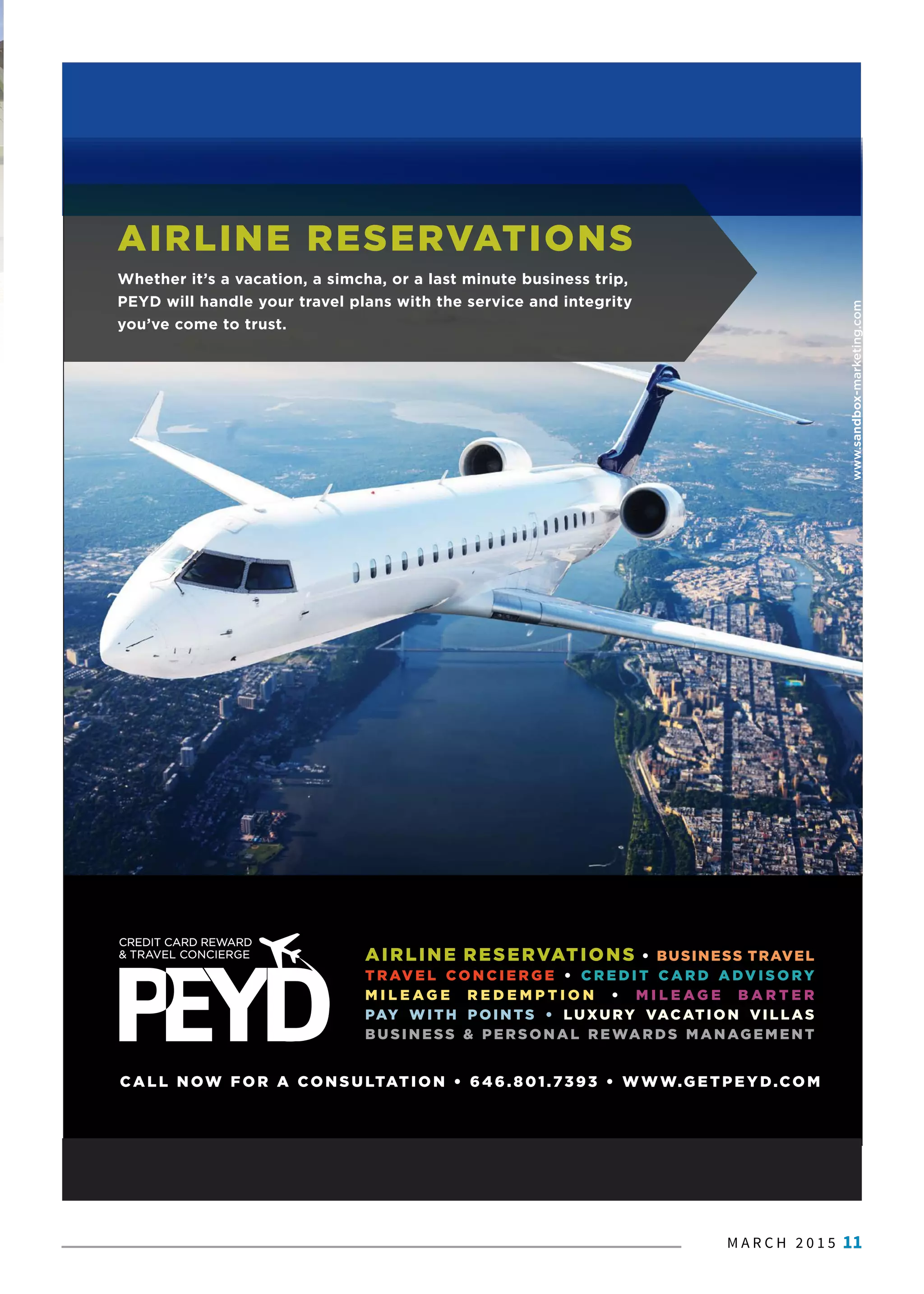 M A R C H 2 0 1 5 11
AIRLINE RESERVATIONS • BUSINESS TRAVEL
T R AV E L CO N C I E R G E • C R E D I T C A R D A DV I S O RY
M I L E A G E R E D E M P T I O N • M I L E A G E B A R T E R
PAY WITH POINTS • LUXURY VACATION VILLAS
BUSINESS & PERSONAL REWARDS MANAGEMENT
CALL N OW FOR A CONSULTATION • 646.801.7393 • WWW.GET PEYD.CO M
www.sandbox-marketing.com
AIRLINE RESERVATIONS
Whether it’s a vacation, a simcha, or a last minute business trip,
PEYD will handle your travel plans with the service and integrity
you’ve come to trust.
 