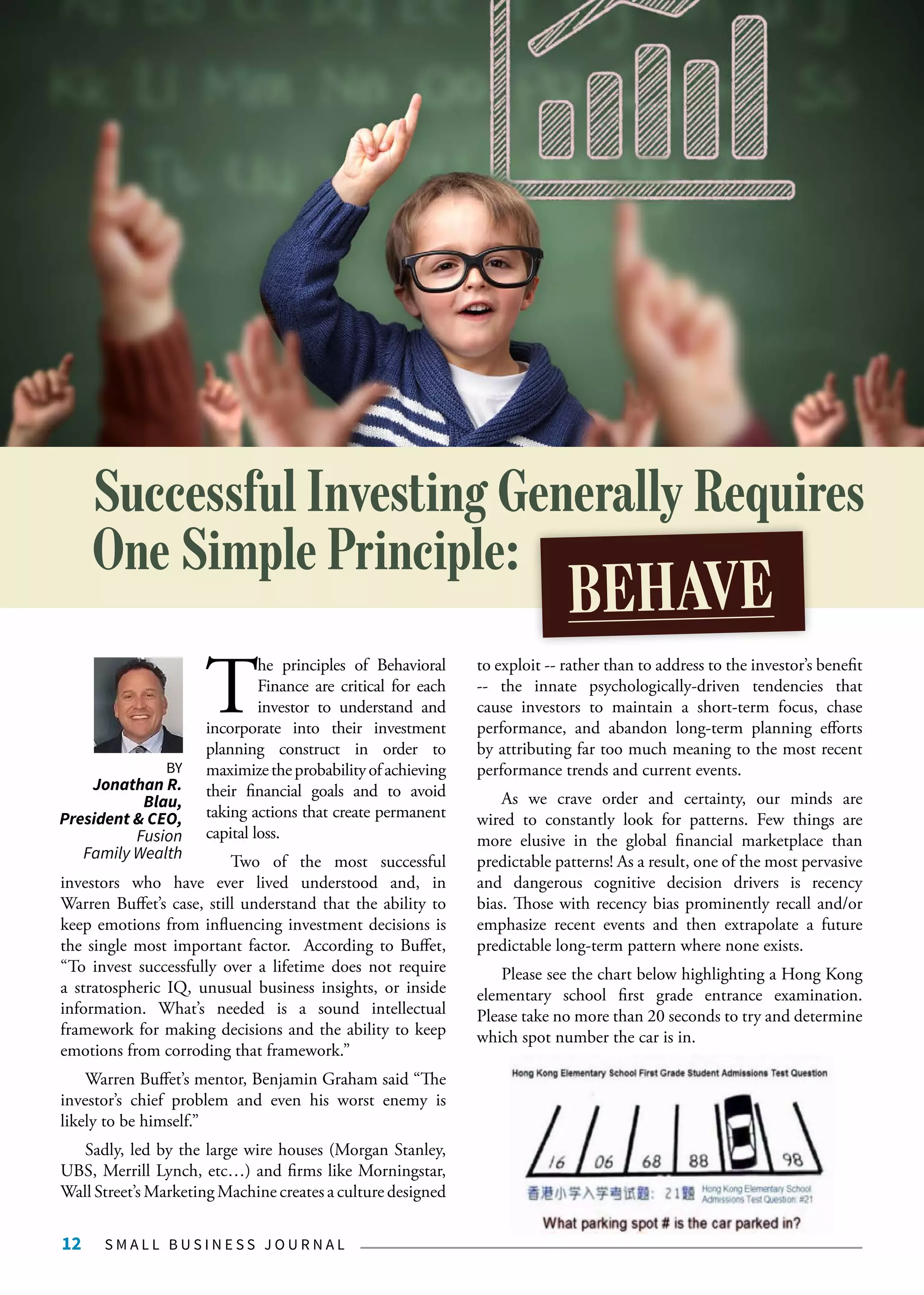S M A L L B U S I N E S S J O U R N A L12
T
he principles of Behavioral
Finance are critical for each
investor to understand and
incorporate into their investment
planning construct in order to
maximizetheprobabilityofachieving
their financial goals and to avoid
taking actions that create permanent
capital loss.
Two of the most successful
investors who have ever lived understood and, in
Warren Buffet’s case, still understand that the ability to
keep emotions from influencing investment decisions is
the single most important factor. According to Buffet,
“To invest successfully over a lifetime does not require
a stratospheric IQ, unusual business insights, or inside
information. What’s needed is a sound intellectual
framework for making decisions and the ability to keep
emotions from corroding that framework.”
Warren Buffet’s mentor, Benjamin Graham said “The
investor’s chief problem and even his worst enemy is
likely to be himself.”
Sadly, led by the large wire houses (Morgan Stanley,
UBS, Merrill Lynch, etc…) and firms like Morningstar,
Wall Street’s Marketing Machine creates a culture designed
to exploit -- rather than to address to the investor’s benefit
-- the innate psychologically-driven tendencies that
cause investors to maintain a short-term focus, chase
performance, and abandon long-term planning efforts
by attributing far too much meaning to the most recent
performance trends and current events.
As we crave order and certainty, our minds are
wired to constantly look for patterns. Few things are
more elusive in the global financial marketplace than
predictable patterns! As a result, one of the most pervasive
and dangerous cognitive decision drivers is recency
bias. Those with recency bias prominently recall and/or
emphasize recent events and then extrapolate a future
predictable long-term pattern where none exists.
Please see the chart below highlighting a Hong Kong
elementary school first grade entrance examination.
Please take no more than 20 seconds to try and determine
which spot number the car is in.
Successful Investing Generally Requires
One Simple Principle:
BEHAVE
BY
Jonathan R.
Blau,
President & CEO,
Fusion
Family Wealth
 