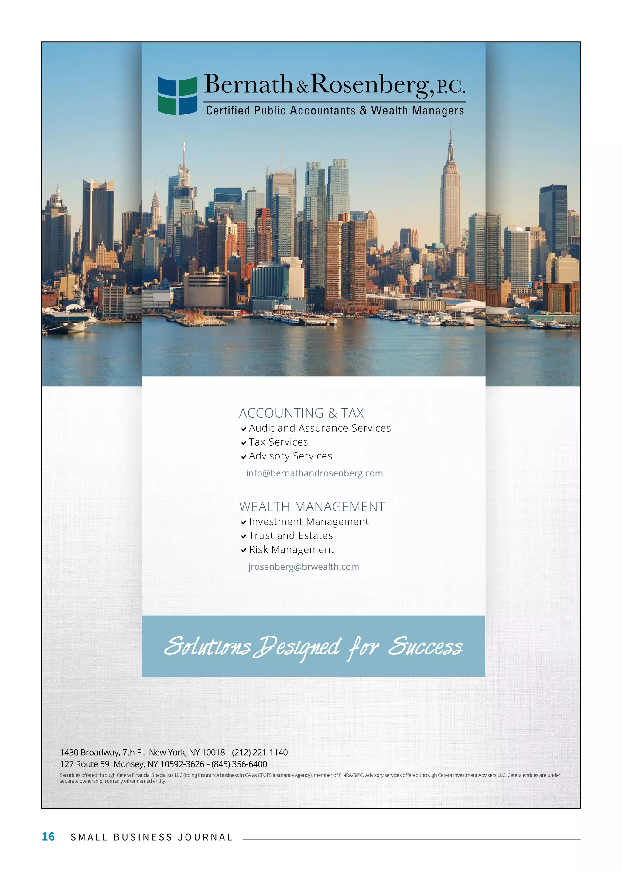 S M A L L B U S I N E S S J O U R N A L16
WEALTH MANAGEMENT
Investment Management
Trust and Estates
Risk Management
jrosenberg@brwealth.com
ACCOUNTING & TAX
Audit and Assurance Services
Tax Services
Advisory Services
info@bernathandrosenberg.com
Solutions Designed for Success
127 Route 59 Monsey, NY 10592-3626 - (845) 356-6400
1430 Broadway, 7th Fl. New York, NY 10018 - (212) 221-1140
Securities offered through Cetera Financial Specialists LLC (doing insurance business in CA as CFGFS Insurance Agency), member of FINRA/SIPC. Advisory services offered through Cetera Investment Advisers LLC. Cetera entities are under
separate ownership from any other named entity.
 
