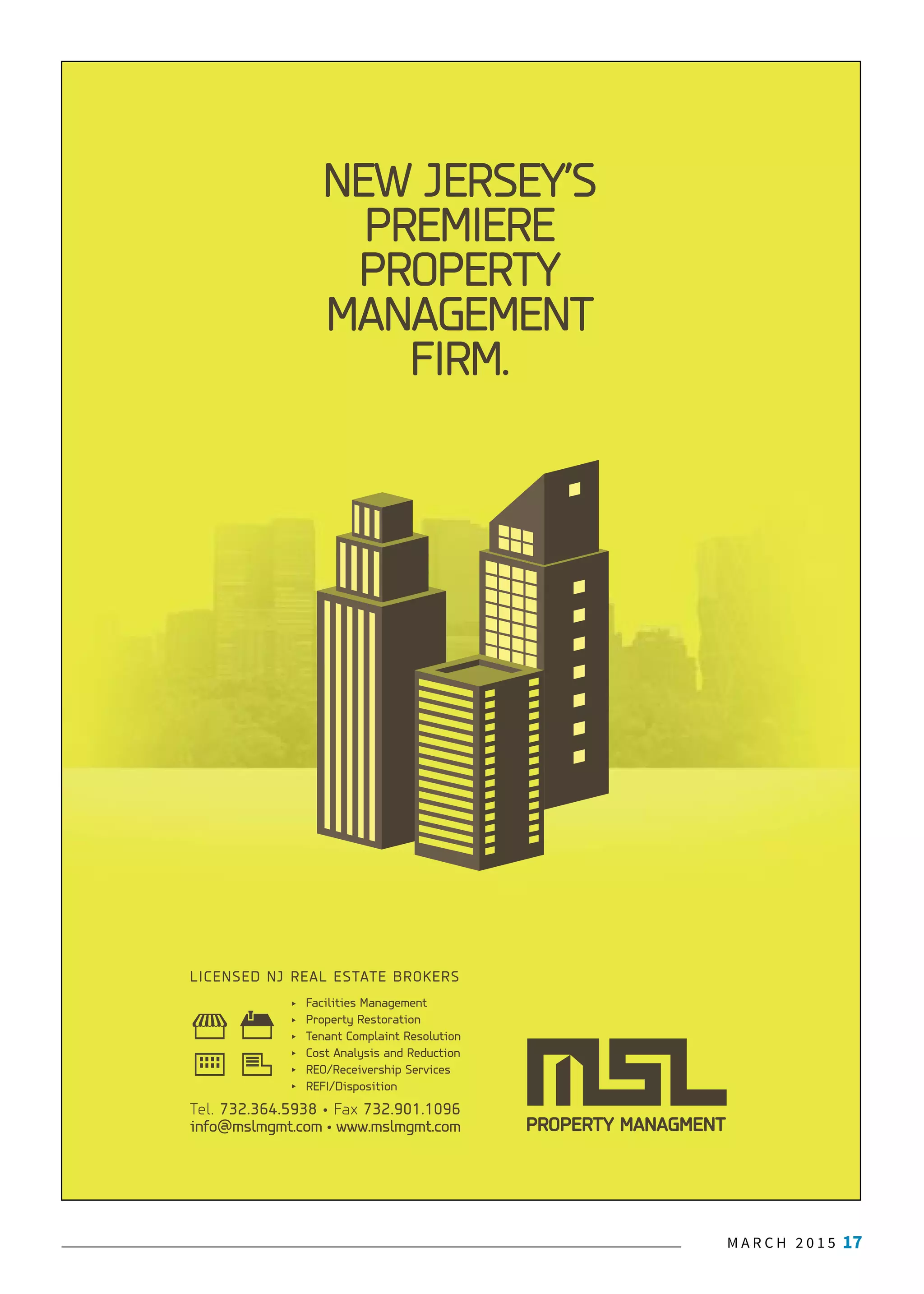 M A R C H 2 0 1 5 17J A N U A R Y 2 0 1 5 7
PROPERTY MANAGMENT
LICENSED NJ REAL ESTATE BROKERS
Facilities Management
Property Restoration
Tenant Complaint Resolution
Cost Analysis and Reduction
REO/Receivership Services
REFI/Disposition
NEW JERSEY’S
PREMIERE
PROPERTY
MANAGEMENT
FIRM.
Tel. 732.364.5938 • Fax 732.901.1096
info@mslmgmt.com • www.mslmgmt.com
 