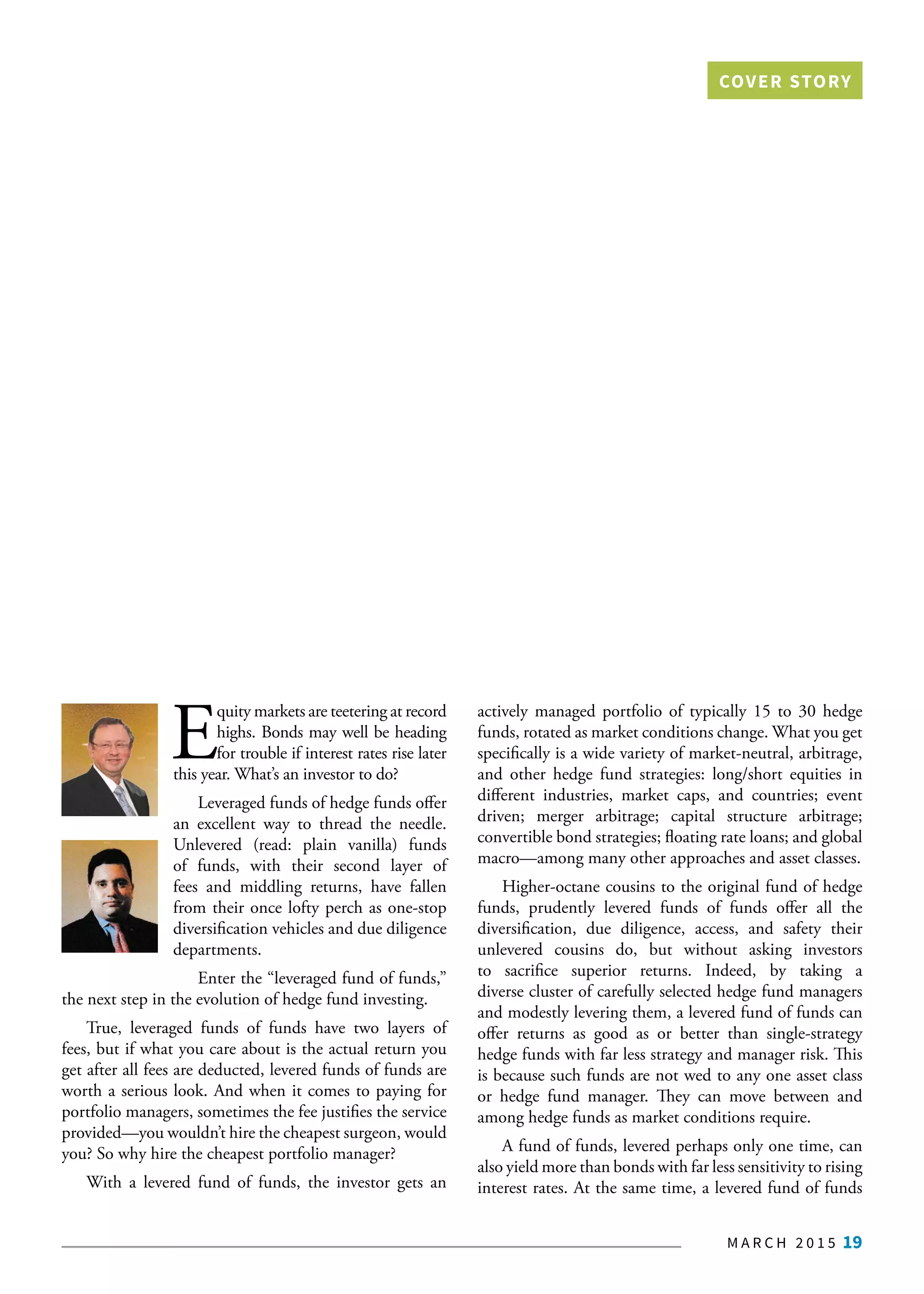 M A R C H 2 0 1 5 19
E
quity markets are teetering at record
highs. Bonds may well be heading
for trouble if interest rates rise later
this year. What’s an investor to do?
Leveraged funds of hedge funds offer
an excellent way to thread the needle.
Unlevered (read: plain vanilla) funds
of funds, with their  second  layer of
fees and middling returns, have fallen
from their once lofty perch as one-stop
diversification vehicles and due diligence
departments.
Enter the “leveraged fund of funds,”
the next step in the evolution of hedge fund investing.
True, leveraged funds of funds have two layers of
fees, but if what you care about is the actual return you
get after all fees are deducted, levered funds of funds are
worth a serious look. And when it comes to paying for
portfolio managers, sometimes the fee justifies the service
provided—you wouldn’t hire the cheapest surgeon, would
you? So why hire the cheapest portfolio manager?
With a levered fund of funds, the investor gets an
actively managed portfolio of typically 15 to 30 hedge
funds, rotated as market conditions change. What you get
specifically is a wide variety of market-neutral, arbitrage,
and other hedge fund strategies: long/short equities in
different industries, market caps, and countries; event
driven; merger arbitrage; capital structure arbitrage;
convertible bond strategies; floating rate loans; and global
macro—among many other approaches and asset classes.
Higher-octane cousins to the original fund of hedge
funds, prudently levered funds  of funds  offer all the
diversification, due diligence, access, and safety their
unlevered cousins do, but without asking investors
to sacrifice superior returns. Indeed, by taking a
diverse cluster of carefully selected hedge fund managers
and modestly levering them, a levered fund of funds can
offer returns as good as or better than single-strategy
hedge funds with far less strategy and manager risk. This
is because such funds are not wed to any one asset class
or hedge fund manager. They can move between and
among hedge funds as market conditions require.
A fund of funds, levered perhaps only one time, can
also yield more than bonds with far less sensitivity to rising
interest rates. At the same time, a levered fund of funds
COVER STORY
 