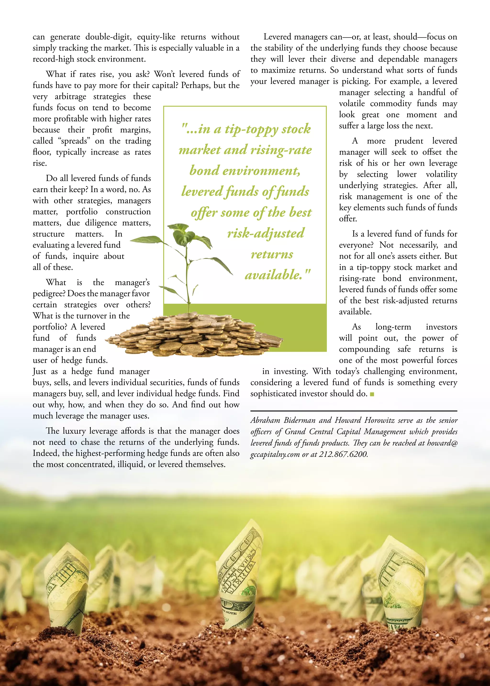 S M A L L B U S I N E S S J O U R N A L20
can generate double-digit, equity-like returns without
simply tracking the market. This is especially valuable in a
record-high stock environment.
What if rates rise, you ask? Won’t levered funds of
funds have to pay more for their capital? Perhaps, but the
very arbitrage strategies these
funds focus on tend to become
more profitable with higher rates
because their profit margins,
called “spreads” on the trading
floor, typically increase as rates
rise.
Do all levered funds of funds
earn their keep? In a word, no. As
with other strategies, managers
matter, portfolio construction
matters, due diligence matters,
structure matters. In
evaluating a levered fund
of funds, inquire about
all of these.
What is the manager’s
pedigree? Does the manager favor
certain strategies over others?
What is the turnover in the
portfolio? A levered
fund of funds
manager is an end
user of hedge funds.
Just as a hedge fund manager
buys, sells, and levers individual securities, funds of funds
managers buy, sell, and lever individual hedge funds. Find
out why, how, and when they do so. And find out how
much leverage the manager uses.
The luxury leverage affords is that the manager does
not need to chase the returns of the underlying funds.
Indeed, the highest-performing hedge funds are often also
the most concentrated, illiquid, or levered themselves.
Levered managers can—or, at least, should—focus on
the stability of the underlying funds they choose because
they will lever their diverse and dependable managers
to maximize returns. So understand what sorts of funds
your levered manager is picking. For example, a levered
manager selecting a handful of
volatile commodity funds may
look great  one moment and
suffer a large loss the next.
A more prudent levered
manager will seek to offset the
risk of his or her own leverage
by selecting lower volatility
underlying strategies. After all,
risk management is one of the
key elements such funds of funds
offer.
Is a levered fund of funds for
everyone? Not necessarily, and
not for all one’s assets either. But
in a tip-toppy stock market and
rising-rate bond environment,
levered funds of funds offer some
of the best risk-adjusted returns
available.
As long-term investors
will point out, the power of
compounding safe returns is
one of the most powerful forces
in investing. With today’s challenging environment,
considering a levered fund of funds is something every
sophisticated investor should do.
Abraham Biderman and Howard Horowitz serve as the senior
officers of Grand Central Capital Management which provides
levered funds of funds products. They can be reached at howard@
gccapitalny.com or at 212.867.6200.
"...in a tip-toppy stock
market and rising-rate
bond environment,
levered funds of funds
offer some of the best
risk-adjusted
returns
available."
 