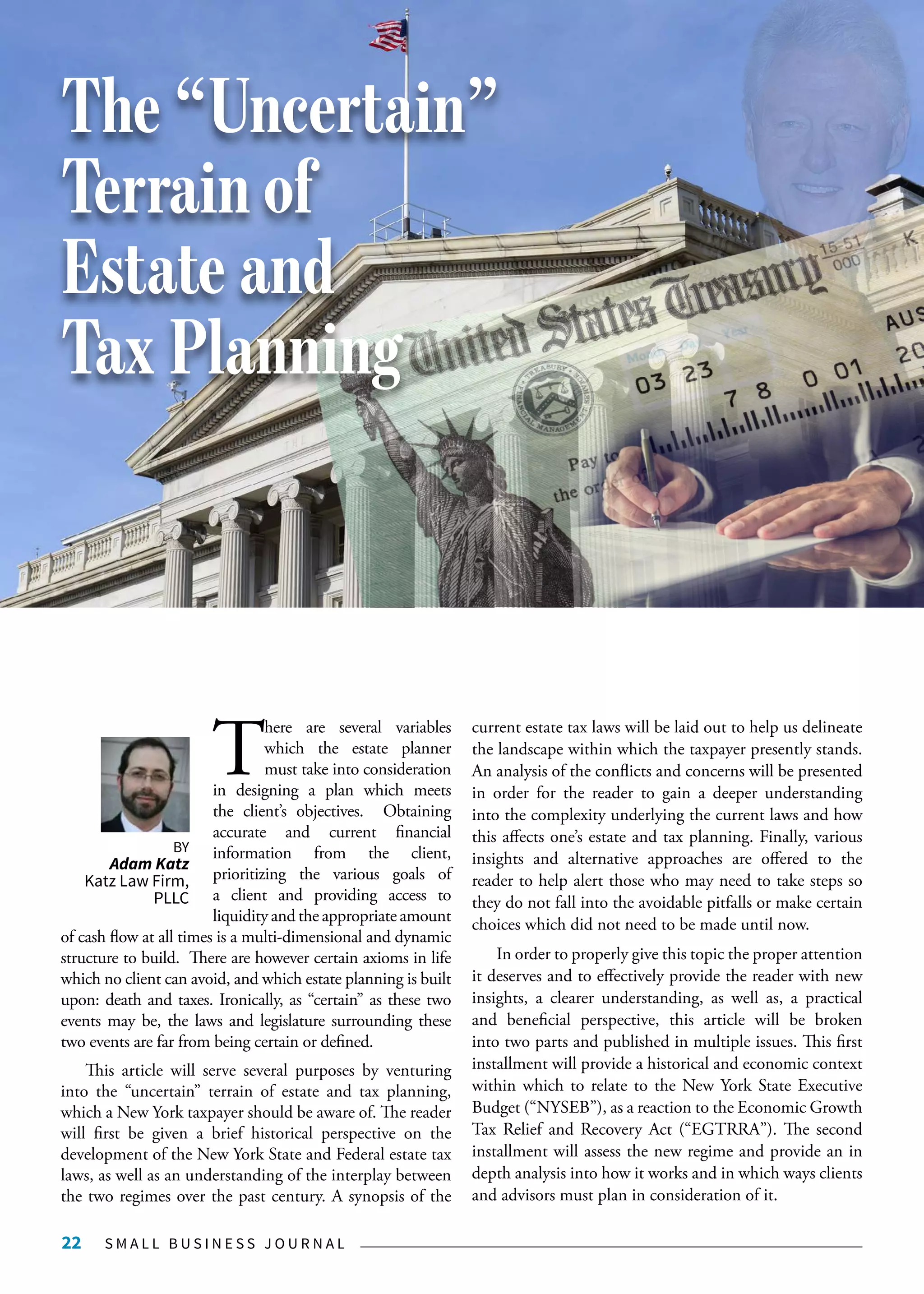 S M A L L B U S I N E S S J O U R N A L22
T
here are several variables
which the estate planner
must take into consideration
in designing a plan which meets
the client’s objectives. Obtaining
accurate and current financial
information from the client,
prioritizing the various goals of
a client and providing access to
liquidity and the appropriate amount
of cash flow at all times is a multi-dimensional and dynamic
structure to build. There are however certain axioms in life
which no client can avoid, and which estate planning is built
upon: death and taxes. Ironically, as “certain” as these two
events may be, the laws and legislature surrounding these
two events are far from being certain or defined.
This article will serve several purposes by venturing
into the “uncertain” terrain of estate and tax planning,
which a New York taxpayer should be aware of. The reader
will first be given a brief historical perspective on the
development of the New York State and Federal estate tax
laws, as well as an understanding of the interplay between
the two regimes over the past century. A synopsis of the
current estate tax laws will be laid out to help us delineate
the landscape within which the taxpayer presently stands.
An analysis of the conflicts and concerns will be presented
in order for the reader to gain a deeper understanding
into the complexity underlying the current laws and how
this affects one’s estate and tax planning. Finally, various
insights and alternative approaches are offered to the
reader to help alert those who may need to take steps so
they do not fall into the avoidable pitfalls or make certain
choices which did not need to be made until now.
In order to properly give this topic the proper attention
it deserves and to effectively provide the reader with new
insights, a clearer understanding, as well as, a practical
and beneficial perspective, this article will be broken
into two parts and published in multiple issues. This first
installment will provide a historical and economic context
within which to relate to the New York State Executive
Budget (“NYSEB”), as a reaction to the Economic Growth
Tax Relief and Recovery Act (“EGTRRA”). The second
installment will assess the new regime and provide an in
depth analysis into how it works and in which ways clients
and advisors must plan in consideration of it.
The “Uncertain”
Terrain of
Estate and
Tax Planning
BY
Adam Katz
Katz Law Firm,
PLLC
 