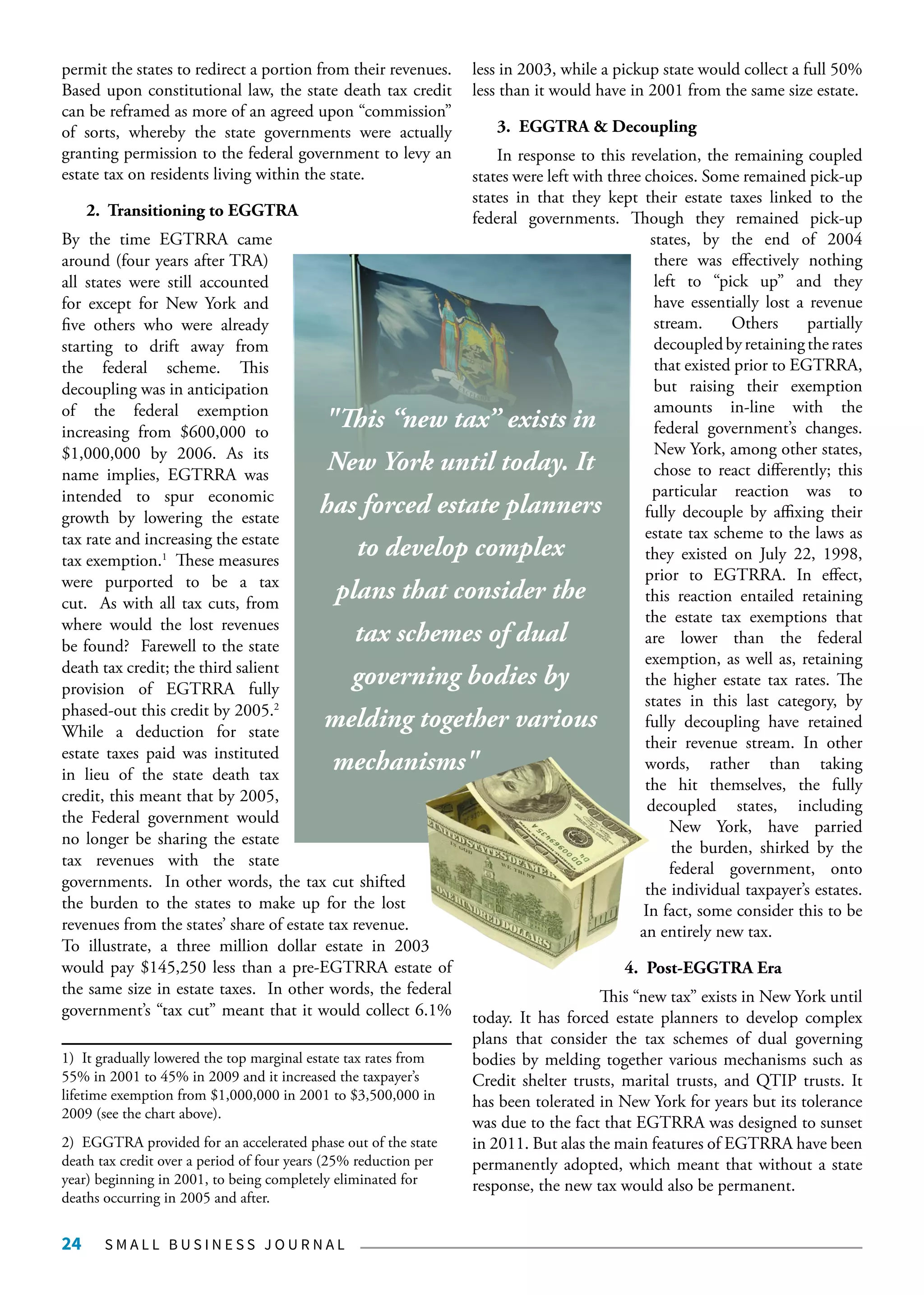 S M A L L B U S I N E S S J O U R N A L24
permit the states to redirect a portion from their revenues.
Based upon constitutional law, the state death tax credit
can be reframed as more of an agreed upon “commission”
of sorts, whereby the state governments were actually
granting permission to the federal government to levy an
estate tax on residents living within the state.
2. Transitioning to EGGTRA
By the time EGTRRA came
around (four years after TRA)
all states were still accounted
for except for New York and
five others who were already
starting to drift away from
the federal scheme. This
decoupling was in anticipation
of the federal exemption
increasing from $600,000 to
$1,000,000 by 2006. As its
name implies, EGTRRA was
intended to spur economic
growth by lowering the estate
tax rate and increasing the estate
tax exemption.1
These measures
were purported to be a tax
cut. As with all tax cuts, from
where would the lost revenues
be found? Farewell to the state
death tax credit; the third salient
provision of EGTRRA fully
phased-out this credit by 2005.2
While a deduction for state
estate taxes paid was instituted
in lieu of the state death tax
credit, this meant that by 2005,
the Federal government would
no longer be sharing the estate
tax revenues with the state
governments. In other words, the tax cut shifted
the burden to the states to make up for the lost
revenues from the states’ share of estate tax revenue.
To illustrate, a three million dollar estate in 2003
would pay $145,250 less than a pre-EGTRRA estate of
the same size in estate taxes. In other words, the federal
government’s “tax cut” meant that it would collect 6.1%
1) It gradually lowered the top marginal estate tax rates from
55% in 2001 to 45% in 2009 and it increased the taxpayer’s
lifetime exemption from $1,000,000 in 2001 to $3,500,000 in
2009 (see the chart above).
2) EGGTRA provided for an accelerated phase out of the state
death tax credit over a period of four years (25% reduction per
year) beginning in 2001, to being completely eliminated for
deaths occurring in 2005 and after.
less in 2003, while a pickup state would collect a full 50%
less than it would have in 2001 from the same size estate.
3. EGGTRA & Decoupling
In response to this revelation, the remaining coupled
states were left with three choices. Some remained pick-up
states in that they kept their estate taxes linked to the
federal governments. Though they remained pick-up
states, by the end of 2004
there was effectively nothing
left to “pick up” and they
have essentially lost a revenue
stream. Others partially
decoupledbyretainingtherates
that existed prior to EGTRRA,
but raising their exemption
amounts in-line with the
federal government’s changes.
New York, among other states,
chose to react differently; this
particular reaction was to
fully decouple by affixing their
estate tax scheme to the laws as
they existed on July 22, 1998,
prior to EGTRRA. In effect,
this reaction entailed retaining
the estate tax exemptions that
are lower than the federal
exemption, as well as, retaining
the higher estate tax rates. The
states in this last category, by
fully decoupling have retained
their revenue stream. In other
words, rather than taking
the hit themselves, the fully
decoupled states, including
New York, have parried
the burden, shirked by the
federal government, onto
the individual taxpayer’s estates.
In fact, some consider this to be
an entirely new tax.
4. Post-EGGTRA Era
This “new tax” exists in New York until
today. It has forced estate planners to develop complex
plans that consider the tax schemes of dual governing
bodies by melding together various mechanisms such as
Credit shelter trusts, marital trusts, and QTIP trusts. It
has been tolerated in New York for years but its tolerance
was due to the fact that EGTRRA was designed to sunset
in 2011. But alas the main features of EGTRRA have been
permanently adopted, which meant that without a state
response, the new tax would also be permanent.
"This “new tax” exists in
New York until today. It
has forced estate planners
to develop complex
plans that consider the
tax schemes of dual
governing bodies by
melding together various
mechanisms"
 