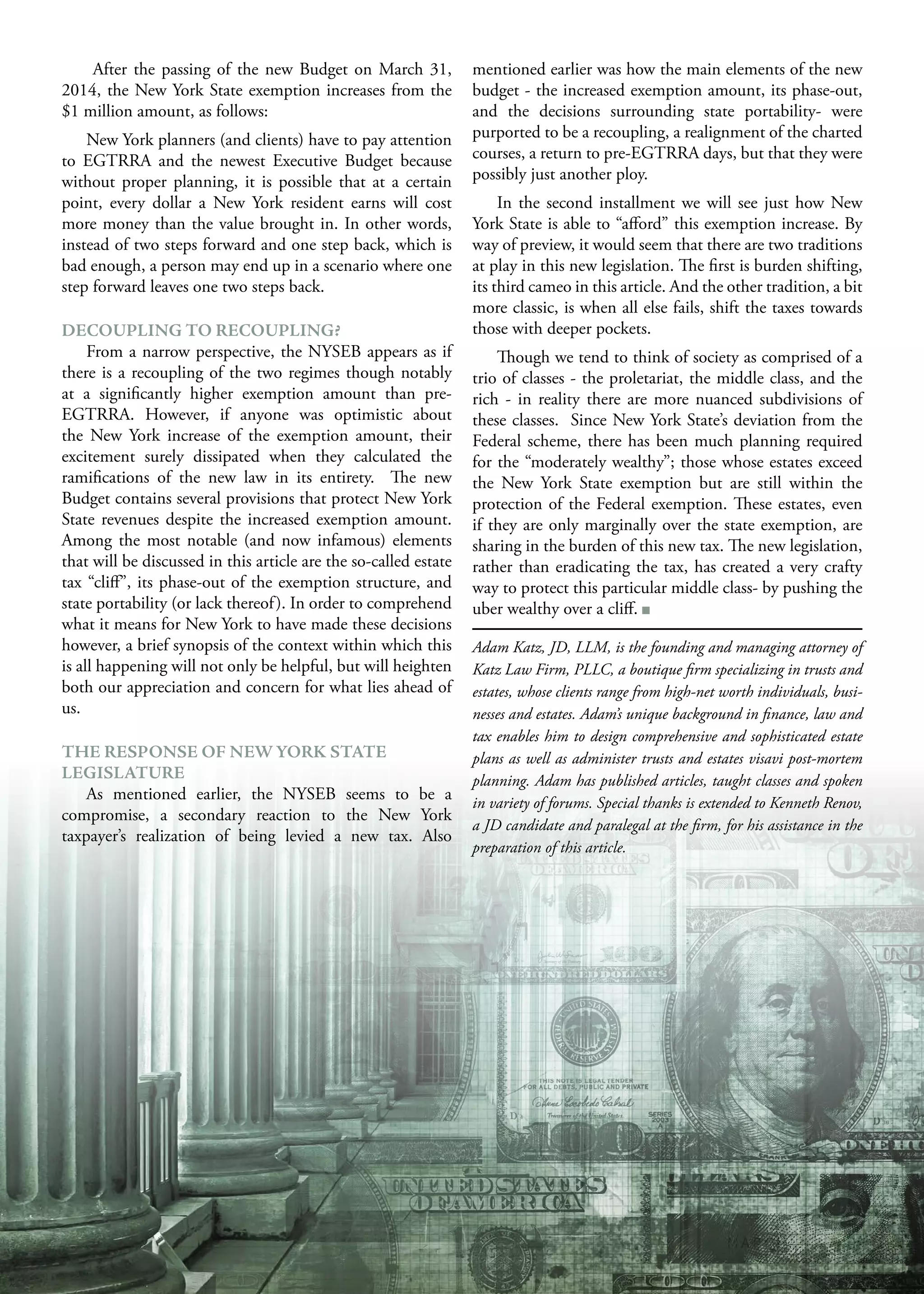 M A R C H 2 0 1 5 25
After the passing of the new Budget on March 31,
2014, the New York State exemption increases from the
$1 million amount, as follows:
New York planners (and clients) have to pay attention
to EGTRRA and the newest Executive Budget because
without proper planning, it is possible that at a certain
point, every dollar a New York resident earns will cost
more money than the value brought in. In other words,
instead of two steps forward and one step back, which is
bad enough, a person may end up in a scenario where one
step forward leaves one two steps back.
DECOUPLING TO RECOUPLING?
From a narrow perspective, the NYSEB appears as if
there is a recoupling of the two regimes though notably
at a significantly higher exemption amount than pre-
EGTRRA. However, if anyone was optimistic about
the New York increase of the exemption amount, their
excitement surely dissipated when they calculated the
ramifications of the new law in its entirety. The new
Budget contains several provisions that protect New York
State revenues despite the increased exemption amount.
Among the most notable (and now infamous) elements
that will be discussed in this article are the so-called estate
tax “cliff”, its phase-out of the exemption structure, and
state portability (or lack thereof). In order to comprehend
what it means for New York to have made these decisions
however, a brief synopsis of the context within which this
is all happening will not only be helpful, but will heighten
both our appreciation and concern for what lies ahead of
us.
THE RESPONSE OF NEW YORK STATE
LEGISLATURE
As mentioned earlier, the NYSEB seems to be a
compromise, a secondary reaction to the New York
taxpayer’s realization of being levied a new tax. Also
mentioned earlier was how the main elements of the new
budget - the increased exemption amount, its phase-out,
and the decisions surrounding state portability- were
purported to be a recoupling, a realignment of the charted
courses, a return to pre-EGTRRA days, but that they were
possibly just another ploy.
In the second installment we will see just how New
York State is able to “afford” this exemption increase. By
way of preview, it would seem that there are two traditions
at play in this new legislation. The first is burden shifting,
its third cameo in this article. And the other tradition, a bit
more classic, is when all else fails, shift the taxes towards
those with deeper pockets.
Though we tend to think of society as comprised of a
trio of classes - the proletariat, the middle class, and the
rich - in reality there are more nuanced subdivisions of
these classes. Since New York State’s deviation from the
Federal scheme, there has been much planning required
for the “moderately wealthy”; those whose estates exceed
the New York State exemption but are still within the
protection of the Federal exemption. These estates, even
if they are only marginally over the state exemption, are
sharing in the burden of this new tax. The new legislation,
rather than eradicating the tax, has created a very crafty
way to protect this particular middle class- by pushing the
uber wealthy over a cliff.
Adam Katz, JD, LLM, is the founding and managing attorney of
Katz Law Firm, PLLC, a boutique firm specializing in trusts and
estates, whose clients range from high-net worth individuals, busi-
nesses and estates. Adam’s unique background in finance, law and
tax enables him to design comprehensive and sophisticated estate
plans as well as administer trusts and estates visavi post-mortem
planning. Adam has published articles, taught classes and spoken
in variety of forums. Special thanks is extended to Kenneth Renov,
a JD candidate and paralegal at the firm, for his assistance in the
preparation of this article.
 
