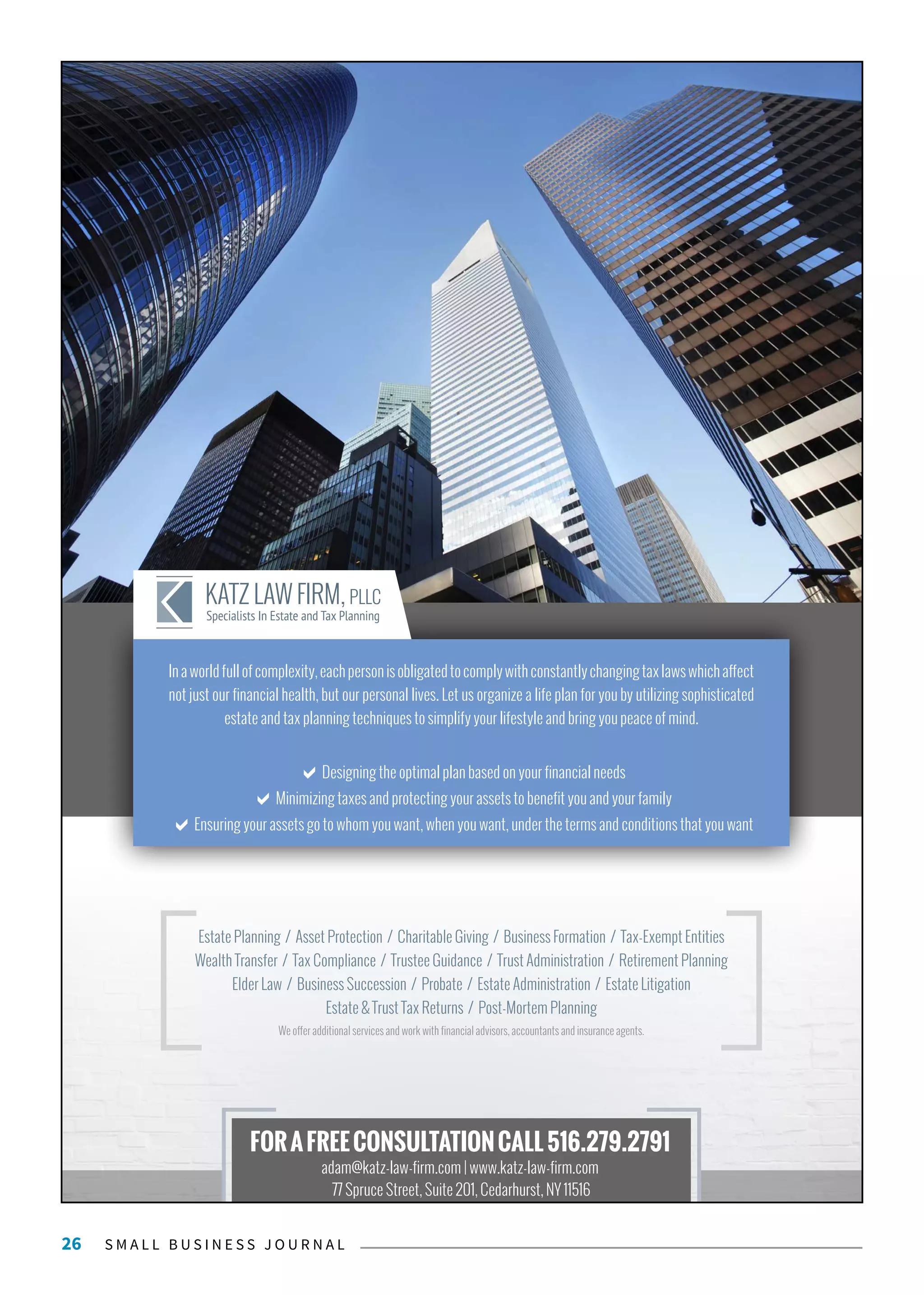 S M A L L B U S I N E S S J O U R N A L26
FORAFREECONSULTATIONCALL516.279.2791
adam@katz-law-firm.com | www.katz-law-firm.com
77 Spruce Street, Suite 201, Cedarhurst, NY 11516
We offer additional services and work with financial advisors, accountants and insurance agents.
Estate Planning / Asset Protection / Charitable Giving / Business Formation / Tax-Exempt Entities
Wealth Transfer / Tax Compliance / Trustee Guidance / Trust Administration / Retirement Planning
Elder Law / Business Succession / Probate / Estate Administration / Estate Litigation
Estate & Trust Tax Returns / Post-Mortem Planning
Inaworldfullofcomplexity,eachpersonisobligatedtocomplywithconstantlychangingtaxlawswhichaffect
not just our financial health, but our personal lives. Let us organize a life plan for you by utilizing sophisticated
estate and tax planning techniques to simplify your lifestyle and bring you peace of mind.
Designing the optimal plan based on your financial needs
Minimizing taxes and protecting your assets to benefit you and your family
Ensuring your assets go to whom you want, when you want, under the terms and conditions that you want
 