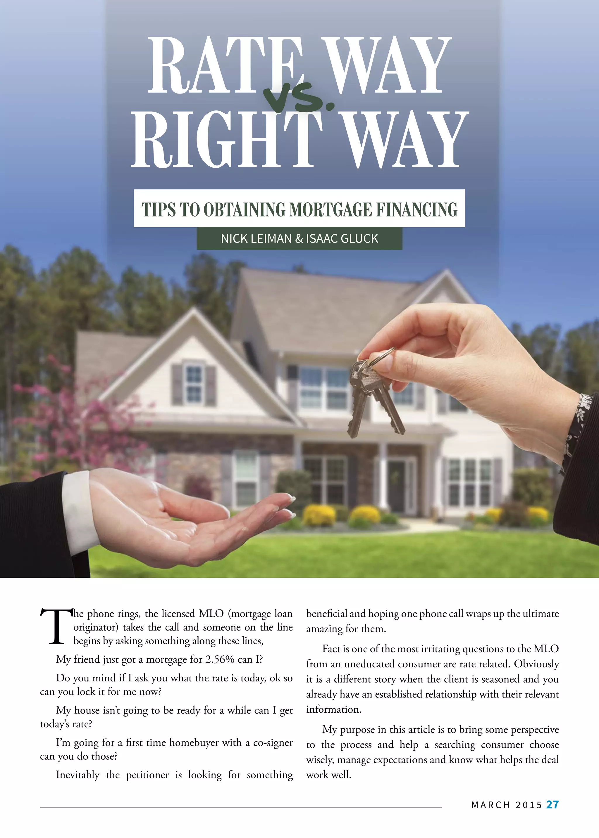 M A R C H 2 0 1 5 27
T
he phone rings, the licensed MLO (mortgage loan
originator) takes the call and someone on the line
begins by asking something along these lines,
My friend just got a mortgage for 2.56% can I?
Do you mind if I ask you what the rate is today, ok so
can you lock it for me now?
My house isn’t going to be ready for a while can I get
today’s rate?
I’m going for a first time homebuyer with a co-signer
can you do those?
Inevitably the petitioner is looking for something
beneficial and hoping one phone call wraps up the ultimate
amazing for them.
Fact is one of the most irritating questions to the MLO
from an uneducated consumer are rate related. Obviously
it is a different story when the client is seasoned and you
already have an established relationship with their relevant
information.
My purpose in this article is to bring some perspective
to the process and help a searching consumer choose
wisely, manage expectations and know what helps the deal
work well.
RIGHT WAY
RATE WAYvs.
TIPS TO OBTAINING MORTGAGE FINANCING
NICK LEIMAN & ISAAC GLUCK
 
