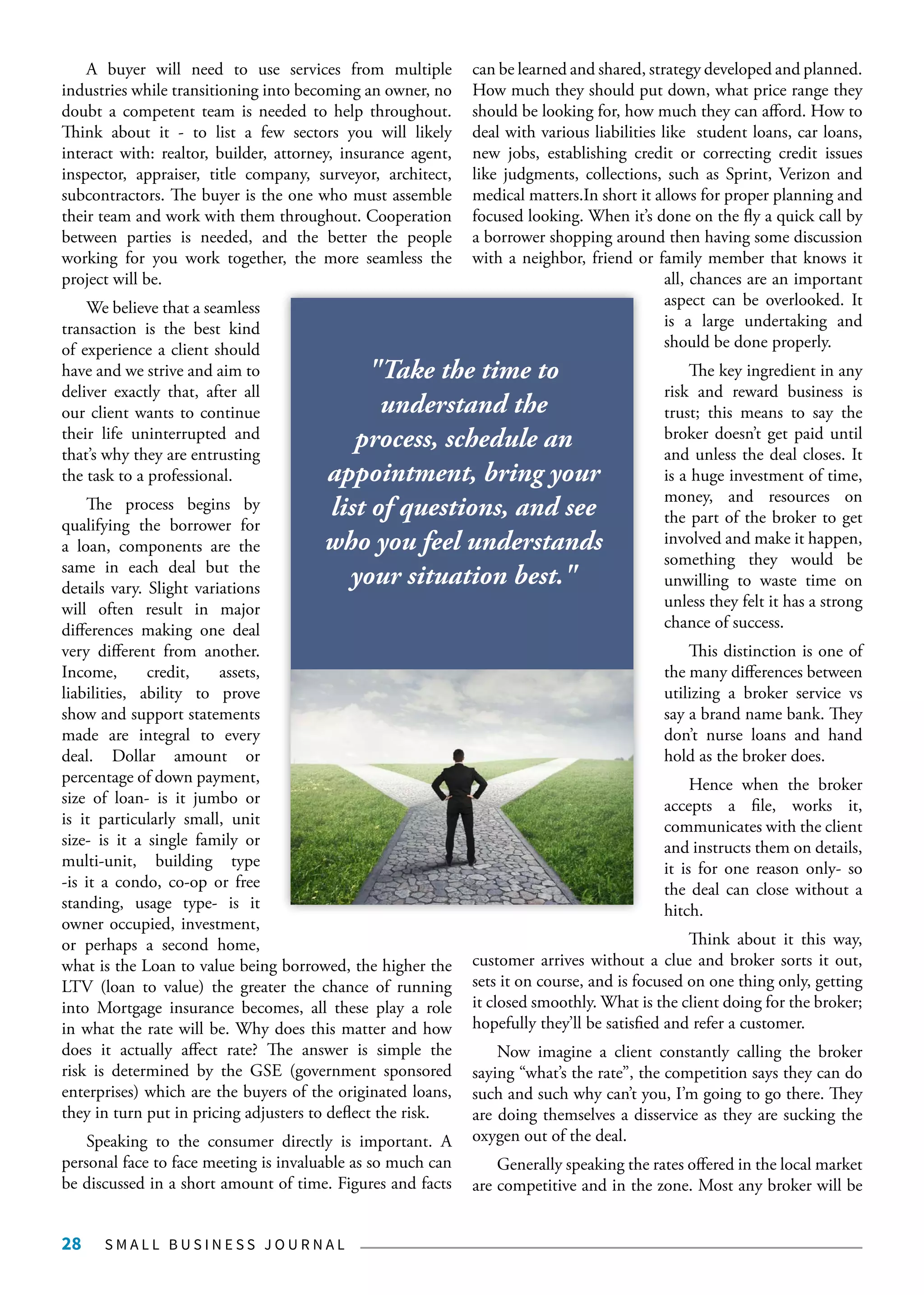 S M A L L B U S I N E S S J O U R N A L28
A buyer will need to use services from multiple
industries while transitioning into becoming an owner, no
doubt a competent team is needed to help throughout.
Think about it - to list a few sectors you will likely
interact with: realtor, builder, attorney, insurance agent,
inspector, appraiser, title company, surveyor, architect,
subcontractors. The buyer is the one who must assemble
their team and work with them throughout. Cooperation
between parties is needed, and the better the people
working for you work together, the more seamless the
project will be.
We believe that a seamless
transaction is the best kind
of experience a client should
have and we strive and aim to
deliver exactly that, after all
our client wants to continue
their life uninterrupted and
that’s why they are entrusting
the task to a professional.
The process begins by
qualifying the borrower for
a loan, components are the
same in each deal but the
details vary. Slight variations
will often result in major
differences making one deal
very different from another.
Income, credit, assets,
liabilities, ability to prove
show and support statements
made are integral to every
deal. Dollar amount or
percentage of down payment,
size of loan- is it jumbo or
is it particularly small, unit
size- is it a single family or
multi-unit, building type
-is it a condo, co-op or free
standing, usage type- is it
owner occupied, investment,
or perhaps a second home,
what is the Loan to value being borrowed, the higher the
LTV (loan to value) the greater the chance of running
into Mortgage insurance becomes, all these play a role
in what the rate will be. Why does this matter and how
does it actually affect rate? The answer is simple the
risk is determined by the GSE (government sponsored
enterprises) which are the buyers of the originated loans,
they in turn put in pricing adjusters to deflect the risk.
Speaking to the consumer directly is important. A
personal face to face meeting is invaluable as so much can
be discussed in a short amount of time. Figures and facts
can be learned and shared, strategy developed and planned.
How much they should put down, what price range they
should be looking for, how much they can afford. How to
deal with various liabilities like student loans, car loans,
new jobs, establishing credit or correcting credit issues
like judgments, collections, such as Sprint, Verizon and
medical matters.In short it allows for proper planning and
focused looking. When it’s done on the fly a quick call by
a borrower shopping around then having some discussion
with a neighbor, friend or family member that knows it
all, chances are an important
aspect can be overlooked. It
is a large undertaking and
should be done properly.
The key ingredient in any
risk and reward business is
trust; this means to say the
broker doesn’t get paid until
and unless the deal closes. It
is a huge investment of time,
money, and resources on
the part of the broker to get
involved and make it happen,
something they would be
unwilling to waste time on
unless they felt it has a strong
chance of success.
This distinction is one of
the many differences between
utilizing a broker service vs
say a brand name bank. They
don’t nurse loans and hand
hold as the broker does.
Hence when the broker
accepts a file, works it,
communicates with the client
and instructs them on details,
it is for one reason only- so
the deal can close without a
hitch.
Think about it this way,
customer arrives without a clue and broker sorts it out,
sets it on course, and is focused on one thing only, getting
it closed smoothly. What is the client doing for the broker;
hopefully they’ll be satisfied and refer a customer.
Now imagine a client constantly calling the broker
saying “what’s the rate”, the competition says they can do
such and such why can’t you, I’m going to go there. They
are doing themselves a disservice as they are sucking the
oxygen out of the deal.
Generally speaking the rates offered in the local market
are competitive and in the zone. Most any broker will be
"Take the time to
understand the
process, schedule an
appointment, bring your
list of questions, and see
who you feel understands
your situation best."
 