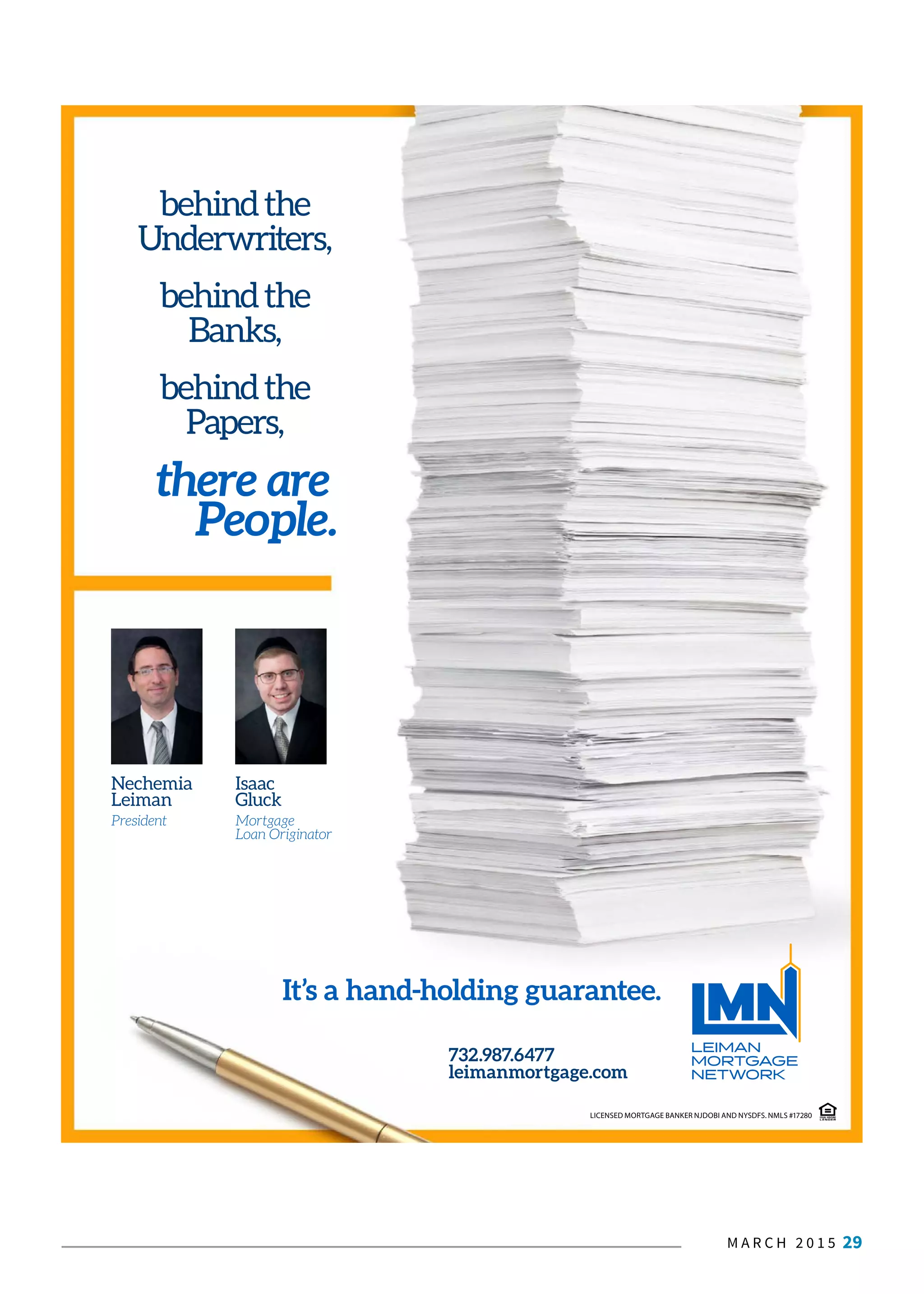M A R C H 2 0 1 5 29
behindthe
Underwriters,
behindthe
Banks,
behindthe
Papers,
there are
People.
732.987.6477
leimanmortgage.com
It’s a hand-holding guarantee.
Nechemia
Leiman
President
Isaac
Gluck
Mortgage
Loan Originator
LICENSED MORTGAGE BANKER NJDOBI AND NYSDFS. NMLS #17280
 