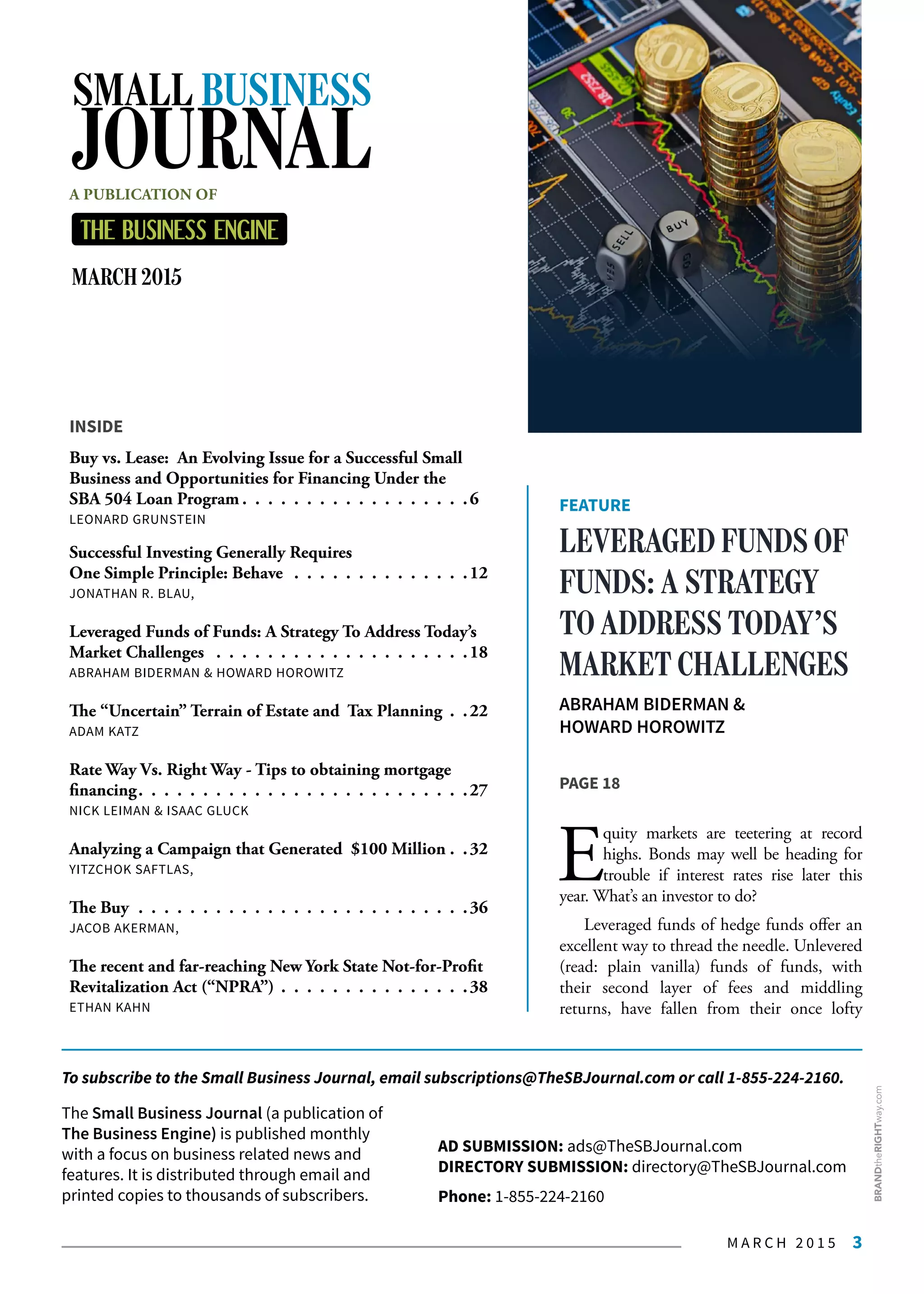 M A R C H 2 0 1 5 3
INSIDE
Buy vs. Lease: An Evolving Issue for a Successful Small
Business and Opportunities for Financing Under the
SBA 504 Loan Program  .  .  .  .  .  .  .  .  .  .  .  .  .  .  .  .  . 6
LEONARD GRUNSTEIN
Successful Investing Generally Requires
One Simple Principle: Behave  .  .  .  .  .  .  .  .  .  .  .  .  .  . 12
JONATHAN R. BLAU,
Leveraged Funds of Funds: A Strategy To Address Today’s
Market Challenges  .  .  .  .  .  .  .  .  .  .  .  .  .  .  .  .  .  .  .  . 18
ABRAHAM BIDERMAN & HOWARD HOROWITZ
The “Uncertain” Terrain of Estate and Tax Planning .  . 22
ADAM KATZ
Rate Way Vs. Right Way - Tips to obtaining mortgage
financing .  .  .  .  .  .  .  .  .  .  .  .  .  .  .  .  .  .  .  .  .  .  .  .  . 27
NICK LEIMAN & ISAAC GLUCK
Analyzing a Campaign that Generated $100 Million . .32
YITZCHOK SAFTLAS,
The Buy .  .  .  .  .  .  .  .  .  .  .  .  .  .  .  .  .  .  .  .  .  .  .  .  .  . 36
JACOB AKERMAN,
The recent and far-reaching New York State Not-for-Profit
Revitalization Act (“NPRA”) .  .  .  .  .  .  .  .  .  .  .  .  .  .  . 38
ETHAN KAHN
FEATURE
LEVERAGED FUNDS OF
FUNDS: A STRATEGY
TO ADDRESS TODAY’S
MARKET CHALLENGES
ABRAHAM BIDERMAN &
HOWARD HOROWITZ
PAGE 18
E
quity markets are teetering at record
highs. Bonds may well be heading for
trouble if interest rates rise later this
year. What’s an investor to do?
Leveraged funds of hedge funds offer an
excellent way to thread the needle. Unlevered
(read: plain vanilla) funds of funds, with
their  second  layer of fees and middling
returns, have fallen from their once lofty
AD SUBMISSION: ads@TheSBJournal.com
DIRECTORY SUBMISSION: directory@TheSBJournal.com
Phone: 1-855-224-2160
The Small Business Journal (a publication of
The Business Engine) is published monthly
with a focus on business related news and
features. It is distributed through email and
printed copies to thousands of subscribers.
MARCH 2015
SMALL BUSINESS
JOURNALA PUBLICATION OF
To subscribe to the Small Business Journal, email subscriptions@TheSBJournal.com or call 1-855-224-2160.
BRANDtheRIGHTway.com
 