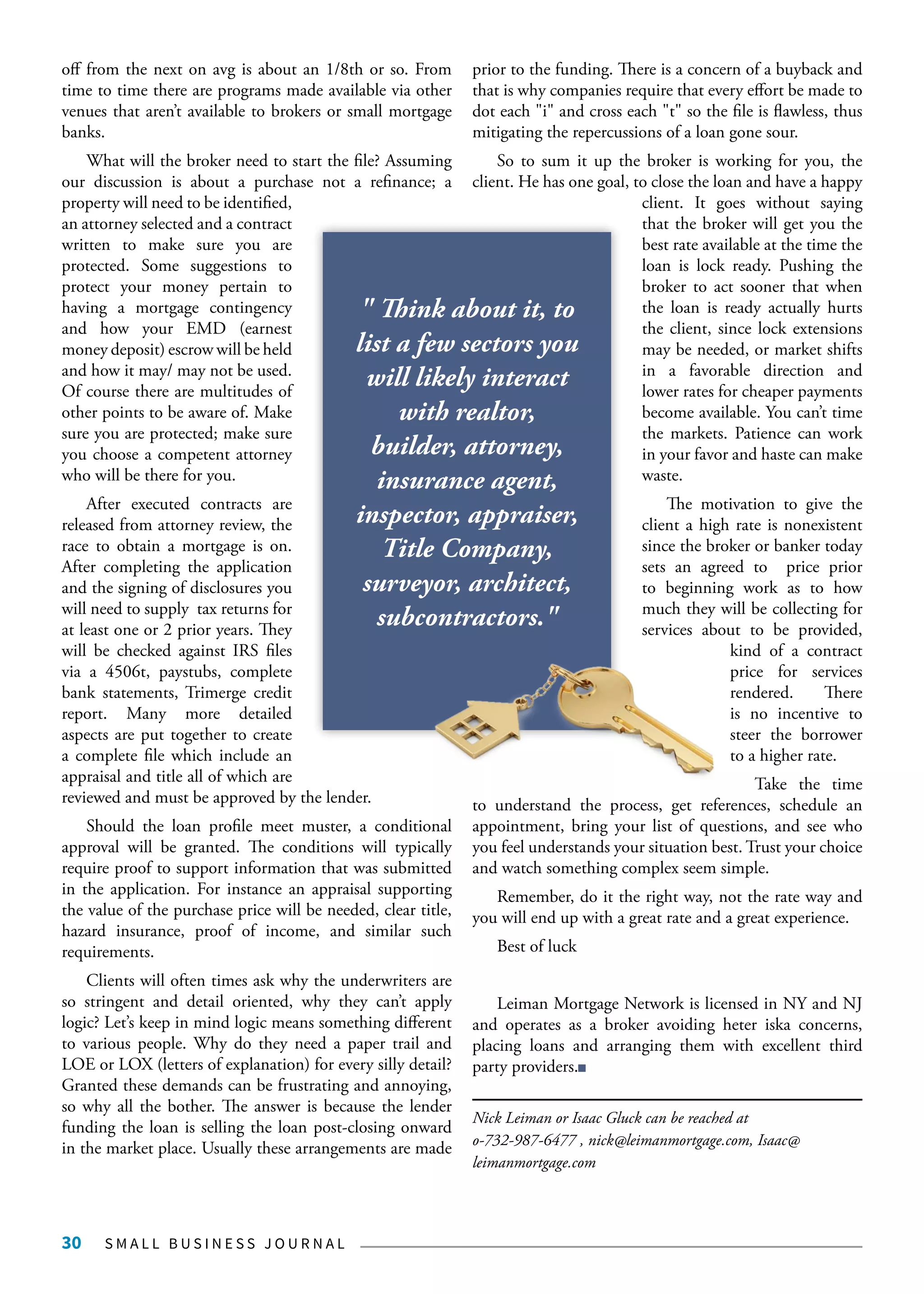 S M A L L B U S I N E S S J O U R N A L30
off from the next on avg is about an 1/8th or so. From
time to time there are programs made available via other
venues that aren’t available to brokers or small mortgage
banks.
What will the broker need to start the file? Assuming
our discussion is about a purchase not a refinance; a
property will need to be identified,
an attorney selected and a contract
written to make sure you are
protected. Some suggestions to
protect your money pertain to
having a mortgage contingency
and how your EMD (earnest
money deposit) escrow will be held
and how it may/ may not be used.
Of course there are multitudes of
other points to be aware of. Make
sure you are protected; make sure
you choose a competent attorney
who will be there for you.
After executed contracts are
released from attorney review, the
race to obtain a mortgage is on.
After completing the application
and the signing of disclosures you
will need to supply tax returns for
at least one or 2 prior years. They
will be checked against IRS files
via a 4506t, paystubs, complete
bank statements, Trimerge credit
report. Many more detailed
aspects are put together to create
a complete file which include an
appraisal and title all of which are
reviewed and must be approved by the lender.
Should the loan profile meet muster, a conditional
approval will be granted. The conditions will typically
require proof to support information that was submitted
in the application. For instance an appraisal supporting
the value of the purchase price will be needed, clear title,
hazard insurance, proof of income, and similar such
requirements.
Clients will often times ask why the underwriters are
so stringent and detail oriented, why they can’t apply
logic? Let’s keep in mind logic means something different
to various people. Why do they need a paper trail and
LOE or LOX (letters of explanation) for every silly detail?
Granted these demands can be frustrating and annoying,
so why all the bother. The answer is because the lender
funding the loan is selling the loan post-closing onward
in the market place. Usually these arrangements are made
prior to the funding. There is a concern of a buyback and
that is why companies require that every effort be made to
dot each "i" and cross each "t" so the file is flawless, thus
mitigating the repercussions of a loan gone sour.
So to sum it up the broker is working for you, the
client. He has one goal, to close the loan and have a happy
client. It goes without saying
that the broker will get you the
best rate available at the time the
loan is lock ready. Pushing the
broker to act sooner that when
the loan is ready actually hurts
the client, since lock extensions
may be needed, or market shifts
in a favorable direction and
lower rates for cheaper payments
become available. You can’t time
the markets. Patience can work
in your favor and haste can make
waste.
The motivation to give the
client a high rate is nonexistent
since the broker or banker today
sets an agreed to price prior
to beginning work as to how
much they will be collecting for
services about to be provided,
kind of a contract
price for services
rendered. There
is no incentive to
steer the borrower
to a higher rate.
Take the time
to understand the process, get references, schedule an
appointment, bring your list of questions, and see who
you feel understands your situation best. Trust your choice
and watch something complex seem simple.
Remember, do it the right way, not the rate way and
you will end up with a great rate and a great experience.
Best of luck
Leiman Mortgage Network is licensed in NY and NJ
and operates as a broker avoiding heter iska concerns,
placing loans and arranging them with excellent third
party providers.
Nick Leiman or Isaac Gluck can be reached at
o-732-987-6477 , nick@leimanmortgage.com, Isaac@
leimanmortgage.com
" Think about it, to
list a few sectors you
will likely interact
with realtor,
builder, attorney,
insurance agent,
inspector, appraiser,
Title Company,
surveyor, architect,
subcontractors."
 