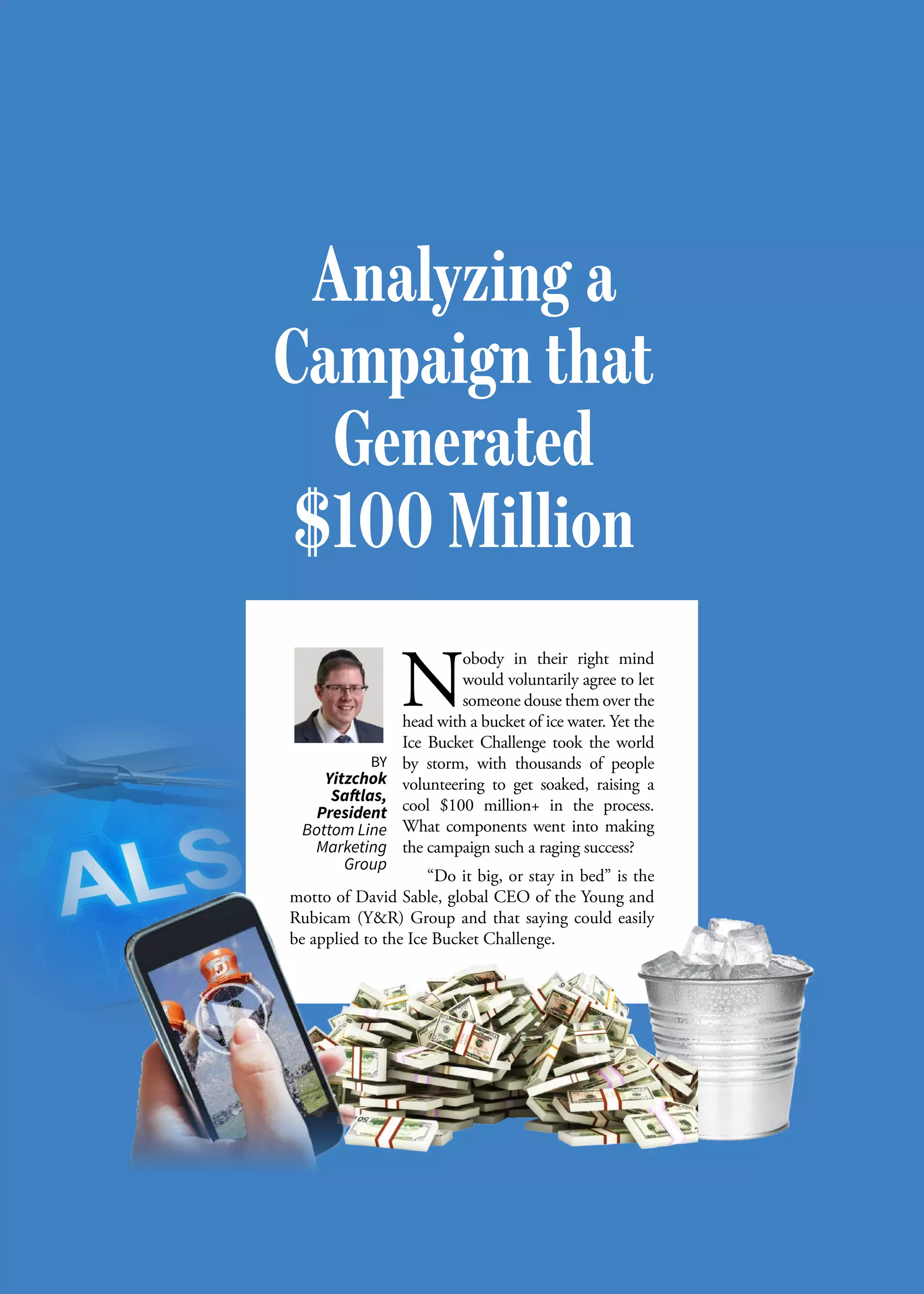 S M A L L B U S I N E S S J O U R N A L32
N
obody in their right mind
would voluntarily agree to let
someone douse them over the
head with a bucket of ice water. Yet the
Ice Bucket Challenge took the world
by storm, with thousands of people
volunteering to get soaked, raising a
cool $100 million+ in the process.
What components went into making
the campaign such a raging success?
“Do it big, or stay in bed” is the
motto of David Sable, global CEO of the Young and
Rubicam (Y&R) Group and that saying could easily
be applied to the Ice Bucket Challenge.
BY
Yitzchok
Saftlas,
President
Bottom Line
Marketing
Group
Analyzing a
Campaign that
Generated
$100 Million
 