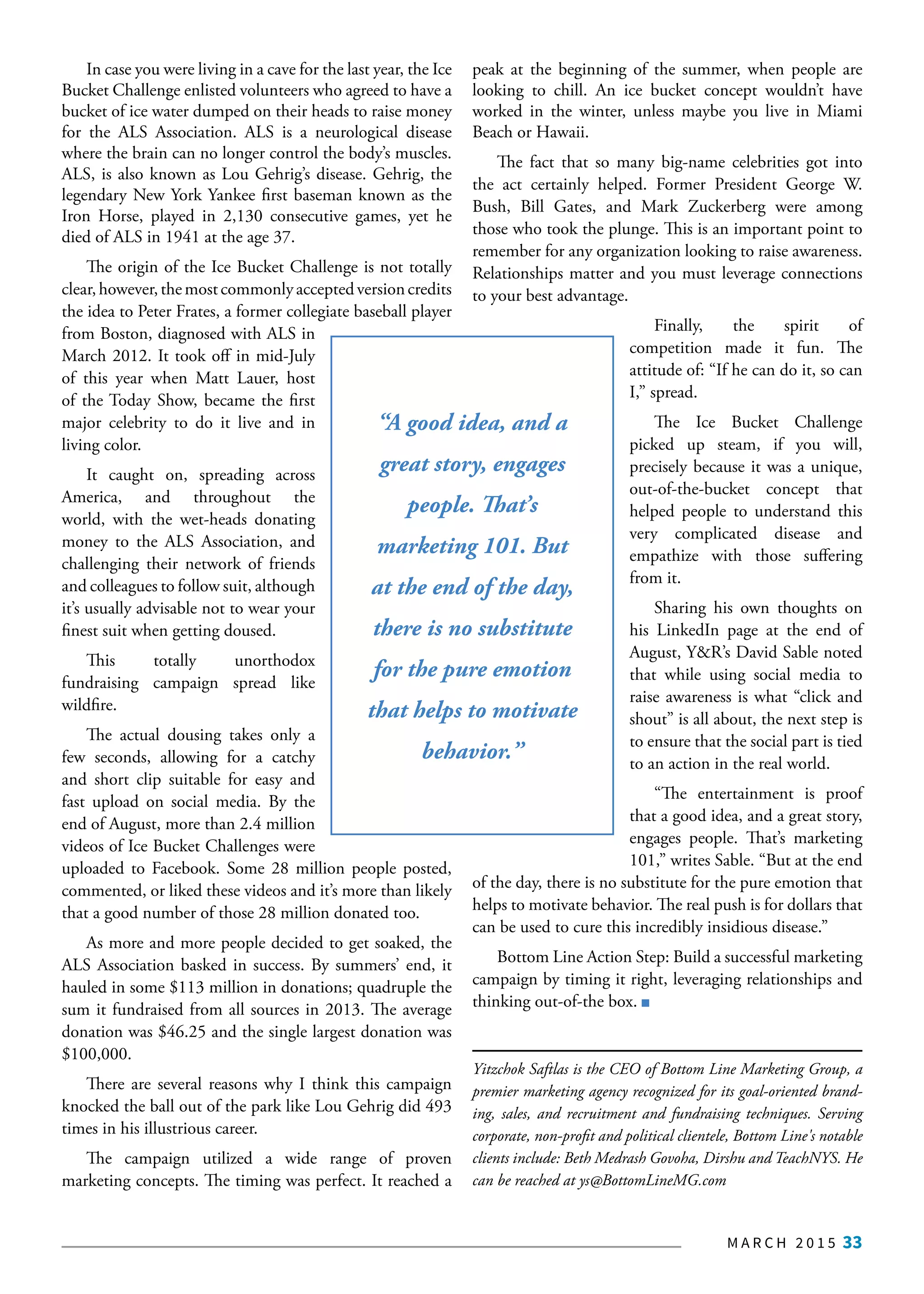 M A R C H 2 0 1 5 33
In case you were living in a cave for the last year, the Ice
Bucket Challenge enlisted volunteers who agreed to have a
bucket of ice water dumped on their heads to raise money
for the ALS Association. ALS is a neurological disease
where the brain can no longer control the body’s muscles.
ALS, is also known as Lou Gehrig’s disease. Gehrig, the
legendary New York Yankee first baseman known as the
Iron Horse, played in 2,130 consecutive games, yet he
died of ALS in 1941 at the age 37.
The origin of the Ice Bucket Challenge is not totally
clear,however,themostcommonlyacceptedversioncredits
the idea to Peter Frates, a former collegiate baseball player
from Boston, diagnosed with ALS in
March 2012. It took off in mid-July
of this year when Matt Lauer, host
of the Today Show, became the first
major celebrity to do it live and in
living color.
It caught on, spreading across
America, and throughout the
world, with the wet-heads donating
money to the ALS Association, and
challenging their network of friends
and colleagues to follow suit, although
it’s usually advisable not to wear your
finest suit when getting doused.
This totally unorthodox
fundraising campaign spread like
wildfire.
The actual dousing takes only a
few seconds, allowing for a catchy
and short clip suitable for easy and
fast upload on social media. By the
end of August, more than 2.4 million
videos of Ice Bucket Challenges were
uploaded to Facebook. Some 28 million people posted,
commented, or liked these videos and it’s more than likely
that a good number of those 28 million donated too.
As more and more people decided to get soaked, the
ALS Association basked in success. By summers’ end, it
hauled in some $113 million in donations; quadruple the
sum it fundraised from all sources in 2013. The average
donation was $46.25 and the single largest donation was
$100,000.
There are several reasons why I think this campaign
knocked the ball out of the park like Lou Gehrig did 493
times in his illustrious career.
The campaign utilized a wide range of proven
marketing concepts. The timing was perfect. It reached a
peak at the beginning of the summer, when people are
looking to chill. An ice bucket concept wouldn’t have
worked in the winter, unless maybe you live in Miami
Beach or Hawaii.
The fact that so many big-name celebrities got into
the act certainly helped. Former President George W.
Bush, Bill Gates, and Mark Zuckerberg were among
those who took the plunge. This is an important point to
remember for any organization looking to raise awareness.
Relationships matter and you must leverage connections
to your best advantage.
Finally, the spirit of
competition made it fun. The
attitude of: “If he can do it, so can
I,” spread.
The Ice Bucket Challenge
picked up steam, if you will,
precisely because it was a unique,
out-of-the-bucket concept that
helped people to understand this
very complicated disease and
empathize with those suffering
from it.
Sharing his own thoughts on
his LinkedIn page at the end of
August, Y&R’s David Sable noted
that while using social media to
raise awareness is what “click and
shout” is all about, the next step is
to ensure that the social part is tied
to an action in the real world.
“The entertainment is proof
that a good idea, and a great story,
engages people. That’s marketing
101,” writes Sable. “But at the end
of the day, there is no substitute for the pure emotion that
helps to motivate behavior. The real push is for dollars that
can be used to cure this incredibly insidious disease.”
Bottom Line Action Step: Build a successful marketing
campaign by timing it right, leveraging relationships and
thinking out-of-the box.
Yitzchok Saftlas is the CEO of Bottom Line Marketing Group, a
premier marketing agency recognized for its goal-oriented brand-
ing, sales, and recruitment and fundraising techniques. Serving
corporate, non-profit and political clientele, Bottom Line's notable
clients include: Beth Medrash Govoha, Dirshu and TeachNYS. He
can be reached at ys@BottomLineMG.com
“A good idea, and a
great story, engages
people. That’s
marketing 101. But
at the end of the day,
there is no substitute
for the pure emotion
that helps to motivate
behavior.”
 