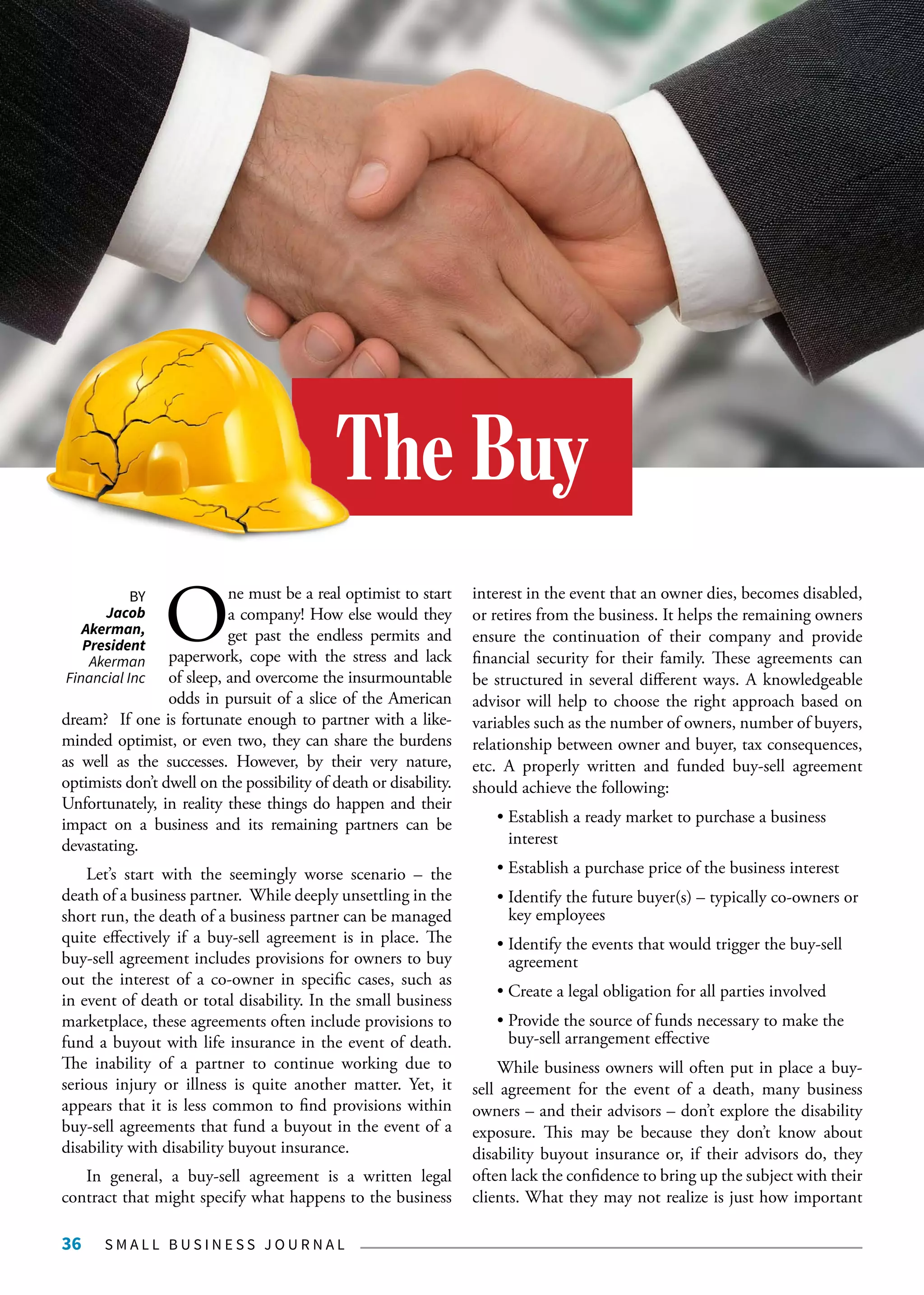 S M A L L B U S I N E S S J O U R N A L36
O
ne must be a real optimist to start
a company! How else would they
get past the endless permits and
paperwork, cope with the stress and lack
of sleep, and overcome the insurmountable
odds in pursuit of a slice of the American
dream? If one is fortunate enough to partner with a like-
minded optimist, or even two, they can share the burdens
as well as the successes. However, by their very nature,
optimists don’t dwell on the possibility of death or disability.
Unfortunately, in reality these things do happen and their
impact on a business and its remaining partners can be
devastating.
Let’s start with the seemingly worse scenario – the
death of a business partner. While deeply unsettling in the
short run, the death of a business partner can be managed
quite effectively if a buy-sell agreement is in place. The
buy-sell agreement includes provisions for owners to buy
out the interest of a co-owner in specific cases, such as
in event of death or total disability. In the small business
marketplace, these agreements often include provisions to
fund a buyout with life insurance in the event of death.
The inability of a partner to continue working due to
serious injury or illness is quite another matter. Yet, it
appears that it is less common to find provisions within
buy-sell agreements that fund a buyout in the event of a
disability with disability buyout insurance.
In general, a buy-sell agreement is a written legal
contract that might specify what happens to the business
interest in the event that an owner dies, becomes disabled,
or retires from the business. It helps the remaining owners
ensure the continuation of their company and provide
financial security for their family. These agreements can
be structured in several different ways. A knowledgeable
advisor will help to choose the right approach based on
variables such as the number of owners, number of buyers,
relationship between owner and buyer, tax consequences,
etc. A properly written and funded buy-sell agreement
should achieve the following:
• Establish a ready market to purchase a business 		
	interest
• Establish a purchase price of the business interest
• Identify the future buyer(s) – typically co-owners or 	
	 key employees
• Identify the events that would trigger the buy-sell 	
	agreement
• Create a legal obligation for all parties involved
• Provide the source of funds necessary to make the 	
	 buy-sell arrangement effective
While business owners will often put in place a buy-
sell agreement for the event of a death, many business
owners – and their advisors – don’t explore the disability
exposure. This may be because they don’t know about
disability buyout insurance or, if their advisors do, they
often lack the confidence to bring up the subject with their
clients. What they may not realize is just how important
The Buy
BY
Jacob
Akerman,
President
Akerman
Financial Inc
 