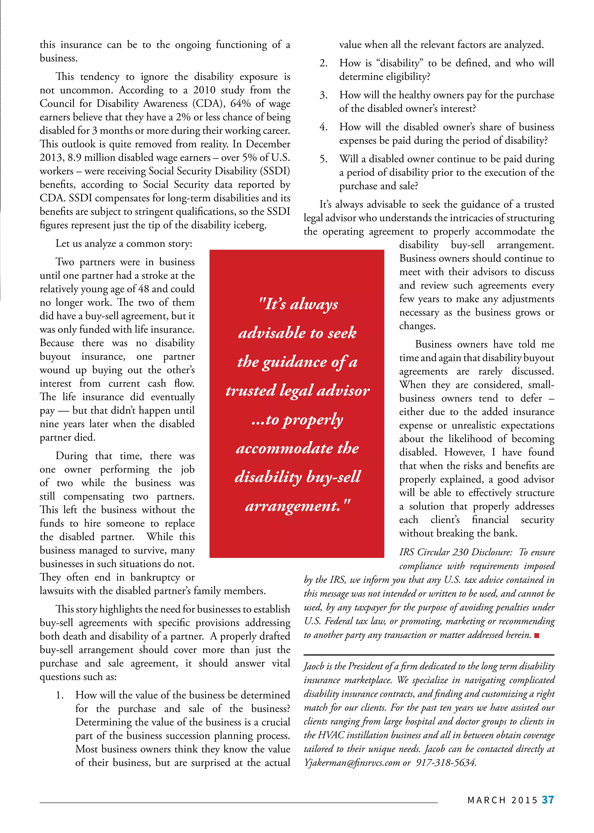 M A R C H 2 0 1 5 37
this insurance can be to the ongoing functioning of a
business.
This tendency to ignore the disability exposure is
not uncommon. According to a 2010 study from the
Council for Disability Awareness (CDA), 64% of wage
earners believe that they have a 2% or less chance of being
disabled for 3 months or more during their working career.
This outlook is quite removed from reality. In December
2013, 8.9 million disabled wage earners – over 5% of U.S.
workers – were receiving Social Security Disability (SSDI)
benefits, according to Social Security data reported by
CDA. SSDI compensates for long-term disabilities and its
benefits are subject to stringent qualifications, so the SSDI
figures represent just the tip of the disability iceberg.
Let us analyze a common story:
Two partners were in business
until one partner had a stroke at the
relatively young age of 48 and could
no longer work. The two of them
did have a buy-sell agreement, but it
was only funded with life insurance.
Because there was no disability
buyout insurance, one partner
wound up buying out the other’s
interest from current cash flow.
The life insurance did eventually
pay — but that didn’t happen until
nine years later when the disabled
partner died.
During that time, there was
one owner performing the job
of two while the business was
still compensating two partners.
This left the business without the
funds to hire someone to replace
the disabled partner. While this
business managed to survive, many
businesses in such situations do not.
They often end in bankruptcy or
lawsuits with the disabled partner’s family members.
This story highlights the need for businesses to establish
buy-sell agreements with specific provisions addressing
both death and disability of a partner. A properly drafted
buy-sell arrangement should cover more than just the
purchase and sale agreement, it should answer vital
questions such as:
1.	 How will the value of the business be determined
for the purchase and sale of the business?
Determining the value of the business is a crucial
part of the business succession planning process.
Most business owners think they know the value
of their business, but are surprised at the actual
value when all the relevant factors are analyzed.
2.	 How is “disability” to be defined, and who will
determine eligibility?
3.	 How will the healthy owners pay for the purchase
of the disabled owner’s interest?
4.	 How will the disabled owner’s share of business
expenses be paid during the period of disability?
5.	 Will a disabled owner continue to be paid during
a period of disability prior to the execution of the
purchase and sale?
It’s always advisable to seek the guidance of a trusted
legal advisor who understands the intricacies of structuring
the operating agreement to properly accommodate the
disability buy-sell arrangement.
Business owners should continue to
meet with their advisors to discuss
and review such agreements every
few years to make any adjustments
necessary as the business grows or
changes.
Business owners have told me
time and again that disability buyout
agreements are rarely discussed.
When they are considered, small-
business owners tend to defer –
either due to the added insurance
expense or unrealistic expectations
about the likelihood of becoming
disabled. However, I have found
that when the risks and benefits are
properly explained, a good advisor
will be able to effectively structure
a solution that properly addresses
each client’s financial security
without breaking the bank.
IRS Circular 230 Disclosure:  To ensure
compliance with requirements imposed
by the IRS, we inform you that any U.S. tax advice contained in
this message was not intended or written to be used, and cannot be
used, by any taxpayer for the purpose of avoiding penalties under
U.S. Federal tax law, or promoting, marketing or recommending
to another party any transaction or matter addressed herein.
Jaocb is the President of a firm dedicated to the long term disability
insurance marketplace. We specialize in navigating complicated
disability insurance contracts, and finding and customizing a right
match for our clients. For the past ten years we have assisted our
clients ranging from large hospital and doctor groups to clients in
the HVAC instillation business and all in between obtain coverage
tailored to their unique needs. Jacob can be contacted directly at
Yjakerman@finsrvcs.com or 917-318-5634.
"It’s always
advisable to seek
the guidance of a
trusted legal advisor
...to properly
accommodate the
disability buy-sell
arrangement."
 