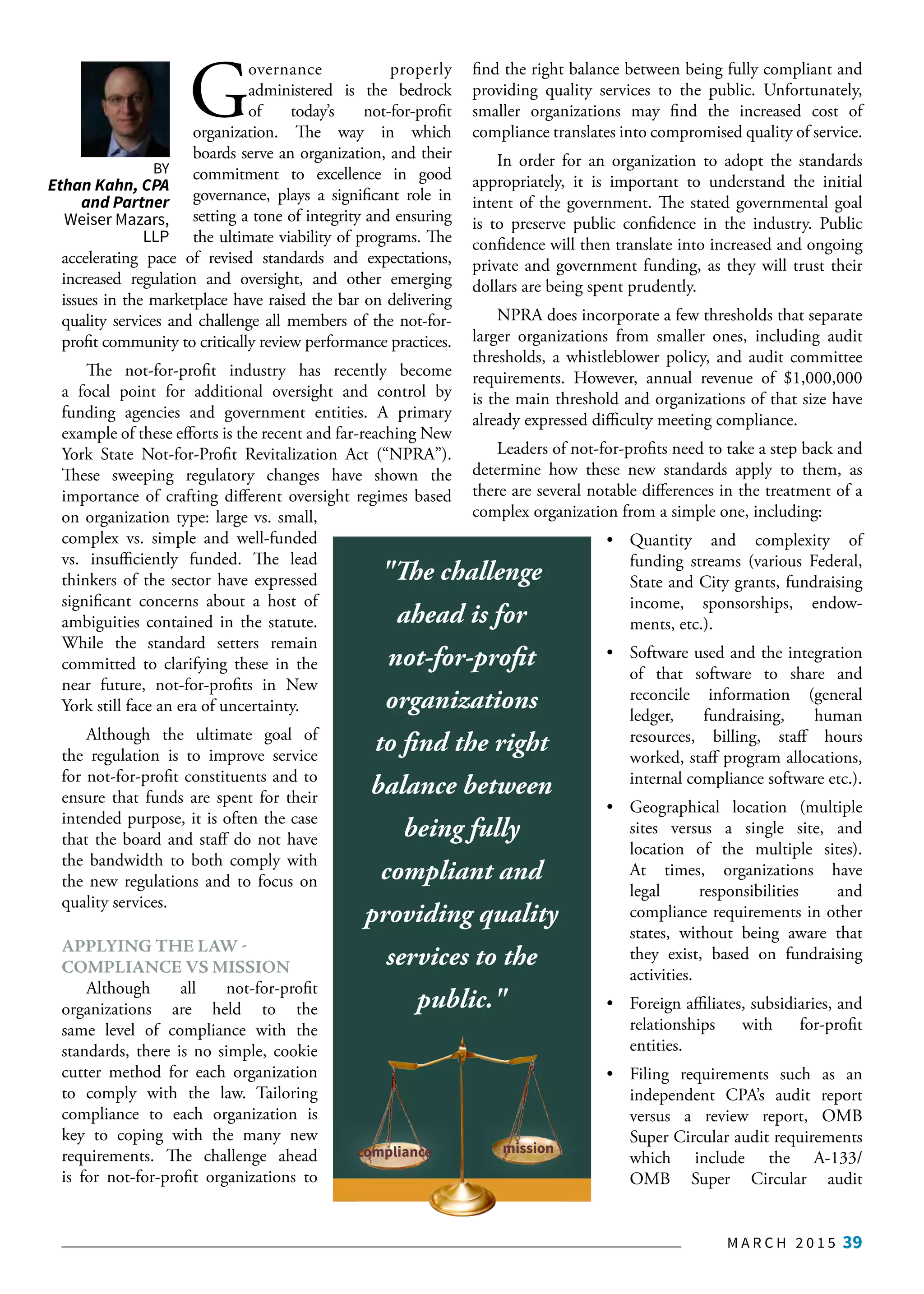 M A R C H 2 0 1 5 39
BY
Ethan Kahn, CPA
and Partner
Weiser Mazars,
LLP
G
overnance properly
administered is the bedrock
of today’s not-for-profit
organization. The way in which
boards serve an organization, and their
commitment to excellence in good
governance, plays a significant role in
setting a tone of integrity and ensuring
the ultimate viability of programs. The
accelerating pace of revised standards and expectations,
increased regulation and oversight, and other emerging
issues in the marketplace have raised the bar on delivering
quality services and challenge all members of the not-for-
profit community to critically review performance practices.
The not-for-profit industry has recently become
a focal point for additional oversight and control by
funding agencies and government entities. A primary
example of these efforts is the recent and far-reaching New
York State Not-for-Profit Revitalization Act (“NPRA”).
These sweeping regulatory changes have shown the
importance of crafting different oversight regimes based
on organization type: large vs. small,
complex vs. simple and well-funded
vs. insufficiently funded. The lead
thinkers of the sector have expressed
significant concerns about a host of
ambiguities contained in the statute.
While the standard setters remain
committed to clarifying these in the
near future, not-for-profits in New
York still face an era of uncertainty.
Although the ultimate goal of
the regulation is to improve service
for not-for-profit constituents and to
ensure that funds are spent for their
intended purpose, it is often the case
that the board and staff do not have
the bandwidth to both comply with
the new regulations and to focus on
quality services.
APPLYING THE LAW -
COMPLIANCE VS MISSION
Although all not-for-profit
organizations are held to the
same level of compliance with the
standards, there is no simple, cookie
cutter method for each organization
to comply with the law. Tailoring
compliance to each organization is
key to coping with the many new
requirements. The challenge ahead
is for not-for-profit organizations to
find the right balance between being fully compliant and
providing quality services to the public. Unfortunately,
smaller organizations may find the increased cost of
compliance translates into compromised quality of service.
In order for an organization to adopt the standards
appropriately, it is important to understand the initial
intent of the government. The stated governmental goal
is to preserve public confidence in the industry. Public
confidence will then translate into increased and ongoing
private and government funding, as they will trust their
dollars are being spent prudently.
NPRA does incorporate a few thresholds that separate
larger organizations from smaller ones, including audit
thresholds, a whistleblower policy, and audit committee
requirements. However, annual revenue of $1,000,000
is the main threshold and organizations of that size have
already expressed difficulty meeting compliance.
Leaders of not-for-profits need to take a step back and
determine how these new standards apply to them, as
there are several notable differences in the treatment of a
complex organization from a simple one, including:
•	 Quantity and complexity of
	 funding streams (various Federal,
	 State and City grants, fundraising
	 income, sponsorships, endow-
	 ments, etc.).
•	 Software used and the integration
	 of that software to share and
	 reconcile information (general
	ledger, fundraising, human
	 resources, billing, staff hours
	 worked, staff program allocations,
	 internal compliance software etc.).
•	 Geographical location (multiple
	 sites versus a single site, and
	 location of the multiple sites).
	 At times, organizations have
	legal responsibilities and
	 compliance requirements in other
	 states, without being aware that
	 they exist, based on fundraising
	activities.
•	 Foreign affiliates, subsidiaries, and
	relationships with for-profit
	entities.
•	 Filing requirements such as an
	 independent CPA’s audit report
	 versus a review report, OMB
	 Super Circular audit requirements
	which include the A-133/
	OMB Super Circular audit
"The challenge
ahead is for
not-for-profit
organizations
to find the right
balance between
being fully
compliant and
providing quality
services to the
public."
missioncompliance
 