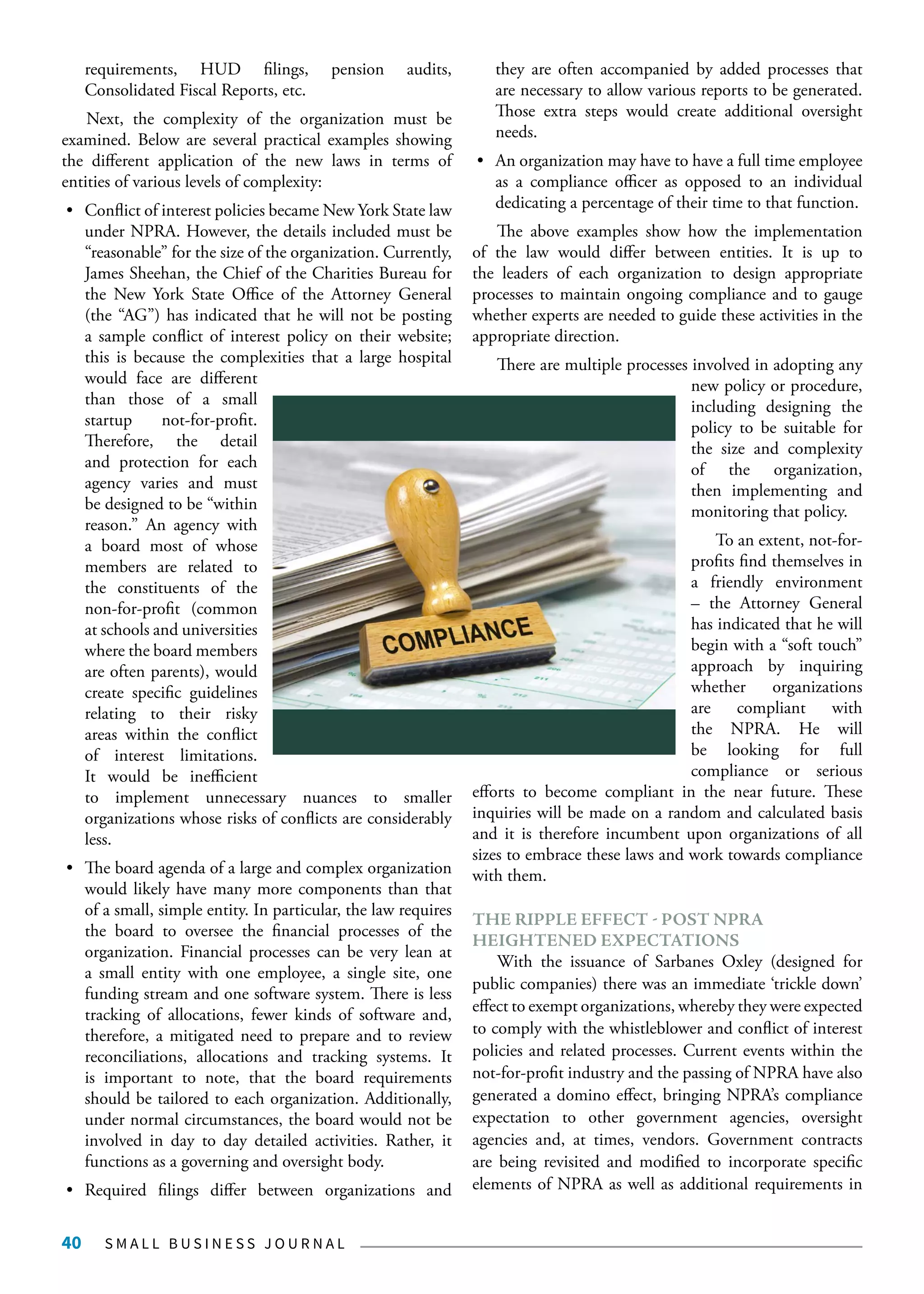 S M A L L B U S I N E S S J O U R N A L40
requirements, HUD filings, pension audits,
Consolidated Fiscal Reports, etc.
Next, the complexity of the organization must be
examined. Below are several practical examples showing
the different application of the new laws in terms of
entities of various levels of complexity:
•	 Conflict of interest policies became New York State law
under NPRA. However, the details included must be
“reasonable” for the size of the organization. Currently,
James Sheehan, the Chief of the Charities Bureau for
the New York State Office of the Attorney General
(the “AG”) has indicated that he will not be posting
a sample conflict of interest policy on their website;
this is because the complexities that a large hospital
would face are different
than those of a small
startup not-for-profit.
Therefore, the detail
and protection for each
agency varies and must
be designed to be “within
reason.” An agency with
a board most of whose
members are related to
the constituents of the
non-for-profit (common
at schools and universities
where the board members
are often parents), would
create specific guidelines
relating to their risky
areas within the conflict
of interest limitations.
It would be inefficient
to implement unnecessary nuances to smaller
organizations whose risks of conflicts are considerably
less.
•	 The board agenda of a large and complex organization
would likely have many more components than that
of a small, simple entity. In particular, the law requires
the board to oversee the financial processes of the
organization. Financial processes can be very lean at
a small entity with one employee, a single site, one
funding stream and one software system. There is less
tracking of allocations, fewer kinds of software and,
therefore, a mitigated need to prepare and to review
reconciliations, allocations and tracking systems. It
is important to note, that the board requirements
should be tailored to each organization. Additionally,
under normal circumstances, the board would not be
involved in day to day detailed activities. Rather, it
functions as a governing and oversight body.
•	 Required filings differ between organizations and
they are often accompanied by added processes that
are necessary to allow various reports to be generated.
Those extra steps would create additional oversight
needs.
•	 An organization may have to have a full time employee
as a compliance officer as opposed to an individual
dedicating a percentage of their time to that function.
The above examples show how the implementation
of the law would differ between entities. It is up to
the leaders of each organization to design appropriate
processes to maintain ongoing compliance and to gauge
whether experts are needed to guide these activities in the
appropriate direction.
There are multiple processes involved in adopting any
new policy or procedure,
including designing the
policy to be suitable for
the size and complexity
of the organization,
then implementing and
monitoring that policy.
To an extent, not-for-
profits find themselves in
a friendly environment
– the Attorney General
has indicated that he will
begin with a “soft touch”
approach by inquiring
whether organizations
are compliant with
the NPRA. He will
be looking for full
compliance or serious
efforts to become compliant in the near future. These
inquiries will be made on a random and calculated basis
and it is therefore incumbent upon organizations of all
sizes to embrace these laws and work towards compliance
with them.
THE RIPPLE EFFECT - POST NPRA
HEIGHTENED EXPECTATIONS
With the issuance of Sarbanes Oxley (designed for
public companies) there was an immediate ‘trickle down’
effect to exempt organizations, whereby they were expected
to comply with the whistleblower and conflict of interest
policies and related processes. Current events within the
not-for-profit industry and the passing of NPRA have also
generated a domino effect, bringing NPRA’s compliance
expectation to other government agencies, oversight
agencies and, at times, vendors. Government contracts
are being revisited and modified to incorporate specific
elements of NPRA as well as additional requirements in
 