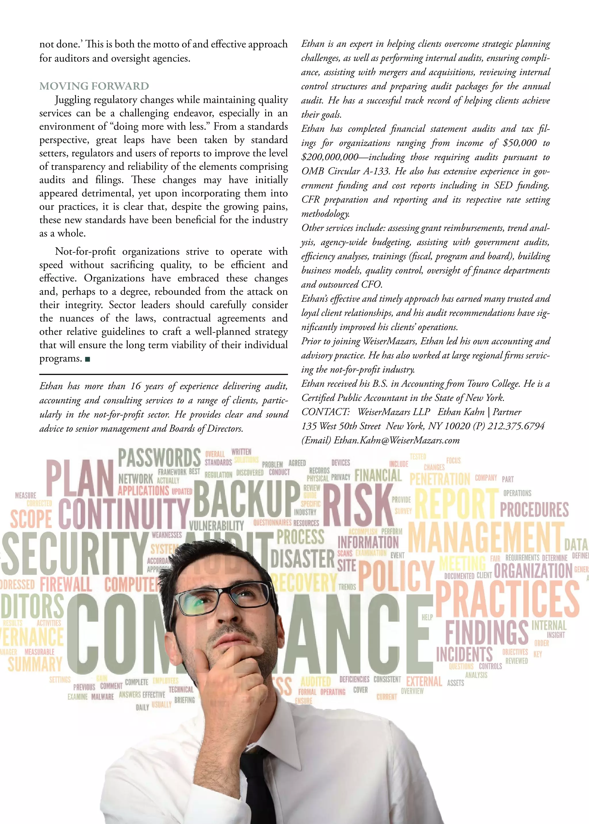 not done.’ This is both the motto of and effective approach
for auditors and oversight agencies.
MOVING FORWARD
Juggling regulatory changes while maintaining quality
services can be a challenging endeavor, especially in an
environment of “doing more with less.” From a standards
perspective, great leaps have been taken by standard
setters, regulators and users of reports to improve the level
of transparency and reliability of the elements comprising
audits and filings. These changes may have initially
appeared detrimental, yet upon incorporating them into
our practices, it is clear that, despite the growing pains,
these new standards have been beneficial for the industry
as a whole.
Not-for-profit organizations strive to operate with
speed without sacrificing quality, to be efficient and
effective. Organizations have embraced these changes
and, perhaps to a degree, rebounded from the attack on
their integrity. Sector leaders should carefully consider
the nuances of the laws, contractual agreements and
other relative guidelines to craft a well-planned strategy
that will ensure the long term viability of their individual
programs.
Ethan has more than 16 years of experience delivering audit,
accounting and consulting services to a range of clients, partic-
ularly in the not-for-profit sector. He provides clear and sound
advice to senior management and Boards of Directors.
Ethan is an expert in helping clients overcome strategic planning
challenges, as well as performing internal audits, ensuring compli-
ance, assisting with mergers and acquisitions, reviewing internal
control structures and preparing audit packages for the annual
audit. He has a successful track record of helping clients achieve
their goals.
Ethan has completed financial statement audits and tax fil-
ings for organizations ranging from income of $50,000 to
$200,000,000—including those requiring audits pursuant to
OMB Circular A-133. He also has extensive experience in gov-
ernment funding and cost reports including in SED funding,
CFR preparation and reporting and its respective rate setting
methodology.
Other services include: assessing grant reimbursements, trend anal-
ysis, agency-wide budgeting, assisting with government audits,
efficiency analyses, trainings (fiscal, program and board), building
business models, quality control, oversight of finance departments
and outsourced CFO.
Ethan’s effective and timely approach has earned many trusted and
loyal client relationships, and his audit recommendations have sig-
nificantly improved his clients’ operations.
Prior to joining WeiserMazars, Ethan led his own accounting and
advisory practice. He has also worked at large regional firms servic-
ing the not-for-profit industry.
Ethan received his B.S. in Accounting from Touro College. He is a
Certified Public Accountant in the State of New York.
CONTACT: WeiserMazars LLP Ethan Kahn | Partner
135 West 50th Street New York, NY 10020 (P) 212.375.6794
(Email) Ethan.Kahn@WeiserMazars.com
 