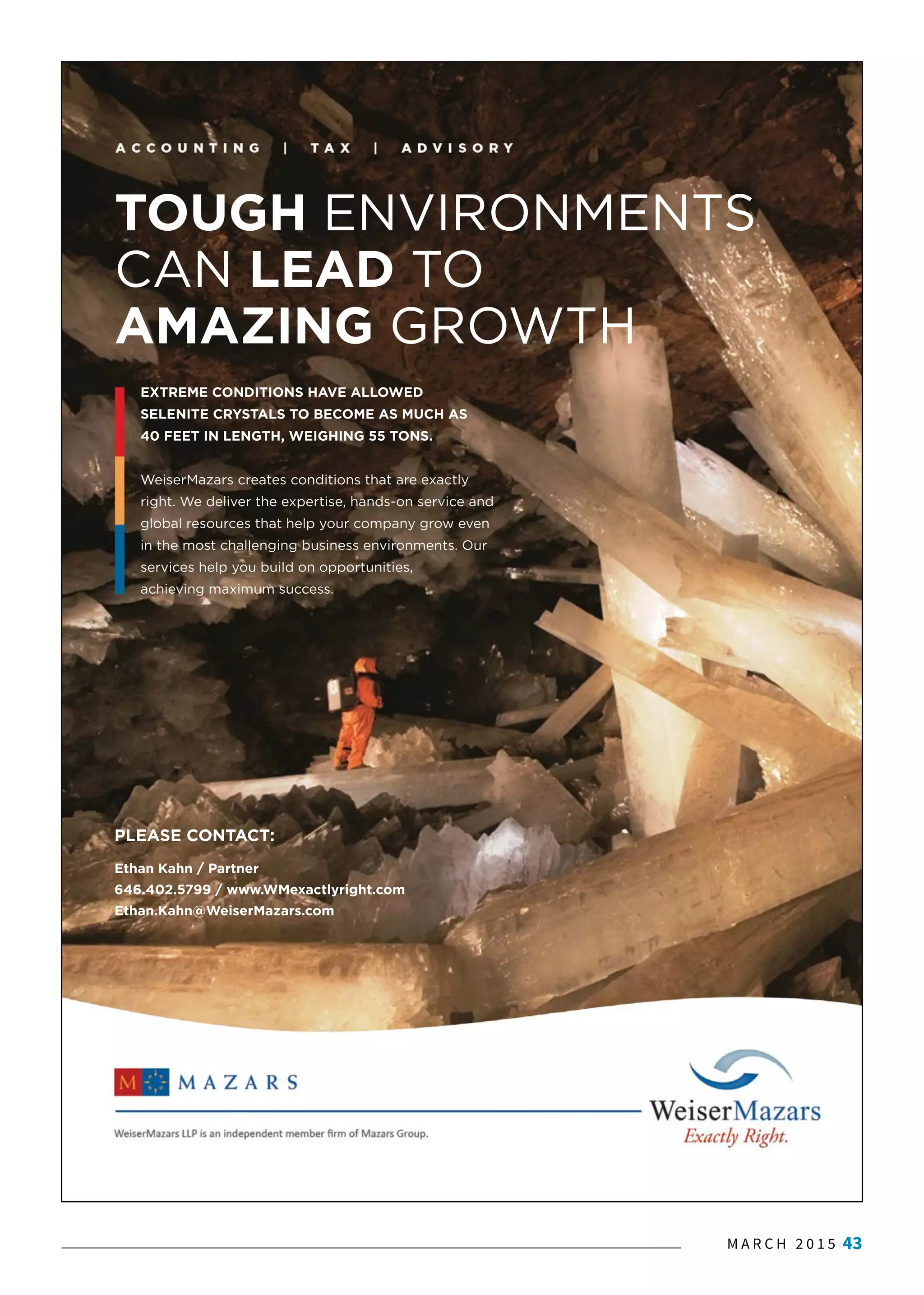 M A R C H 2 0 1 5 43
PLEASE CONTACT:
Ethan Kahn / Partner
646.402.5799 / www.WMexactlyright.com
Ethan.Kahn@WeiserMazars.com
TOUGH ENVIRONMENTS
CAN LEAD TO
AMAZING GROWTH
EXTREME CONDITIONS HAVE ALLOWED
SELENITE CRYSTALS TO BECOME AS MUCH AS
40 FEET IN LENGTH, WEIGHING 55 TONS.
WWeiserMazars creates conditions that are exactly
right. We deliver the expertise, hands-on service and
global resources that help your company grow even
in the most challenging business environments. Our
services help you build on opportunities,
achieving maximum success.
 
