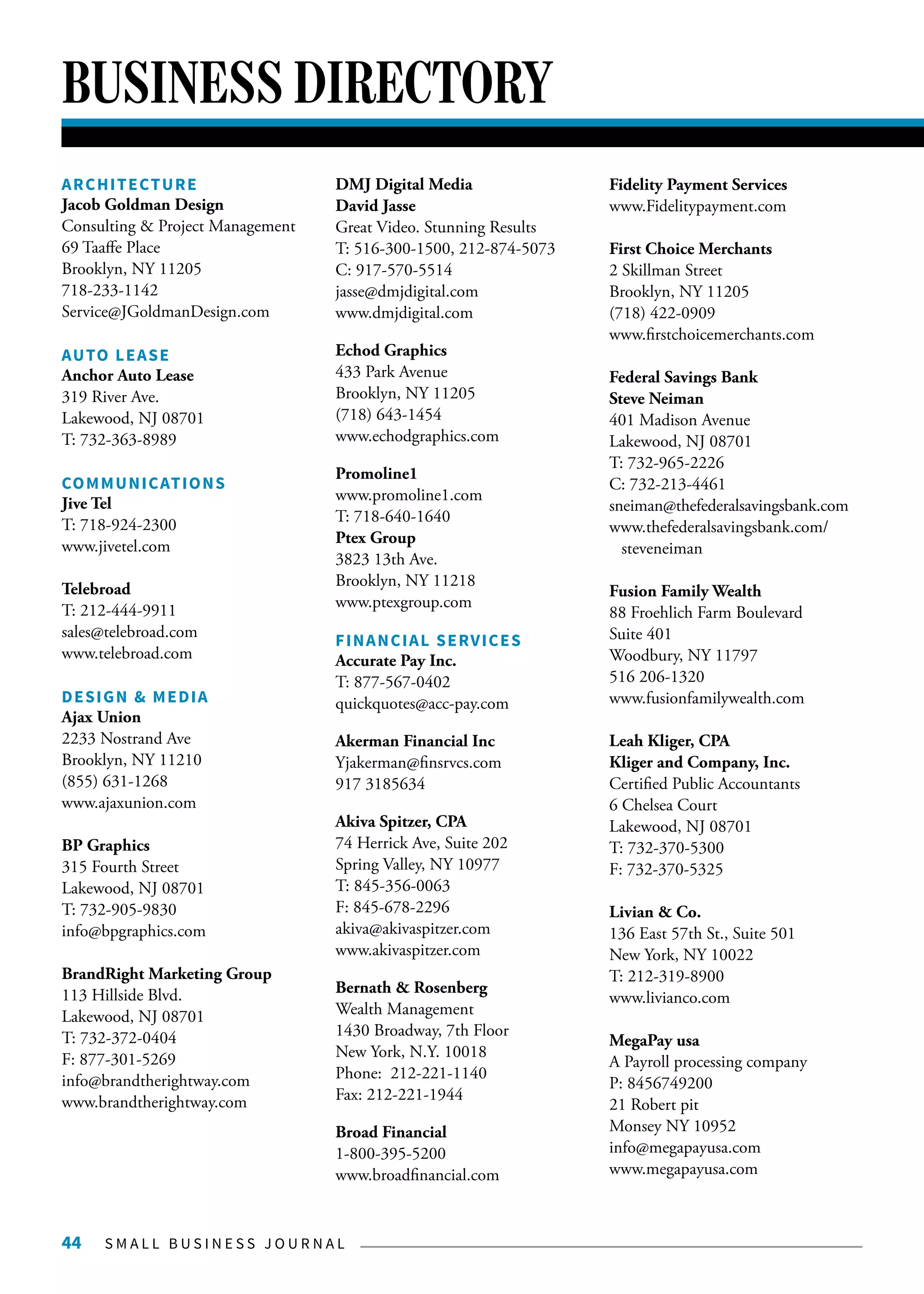 S M A L L B U S I N E S S J O U R N A L44
BUSINESS DIRECTORY
ARCHITECTURE
Jacob Goldman Design
Consulting & Project Management
69 Taaffe Place
Brooklyn, NY 11205
718-233-1142
Service@JGoldmanDesign.com
AUTO LEASE
Anchor Auto Lease
319 River Ave.
Lakewood, NJ 08701
T: 732-363-8989
COMMUNICATIONS
Jive Tel
T: 718-924-2300
www.jivetel.com
Telebroad
T: 212-444-9911
sales@telebroad.com
www.telebroad.com
DESIGN & MEDIA
Ajax Union
2233 Nostrand Ave
Brooklyn, NY 11210
(855) 631-1268
www.ajaxunion.com
BP Graphics
315 Fourth Street
Lakewood, NJ 08701
T: 732-905-9830
info@bpgraphics.com
BrandRight Marketing Group
113 Hillside Blvd.
Lakewood, NJ 08701
T: 732-372-0404
F: 877-301-5269
info@brandtherightway.com
www.brandtherightway.com
DMJ Digital Media
David Jasse
Great Video. Stunning Results
T: 516-300-1500, 212-874-5073
C: 917-570-5514
jasse@dmjdigital.com
www.dmjdigital.com
Echod Graphics
433 Park Avenue
Brooklyn, NY 11205
(718) 643-1454
www.echodgraphics.com
Promoline1
www.promoline1.com
T: 718-640-1640
Ptex Group
3823 13th Ave.
Brooklyn, NY 11218
www.ptexgroup.com
FINANCIAL SERVICES
Accurate Pay Inc.
T: 877-567-0402
quickquotes@acc-pay.com
Akerman Financial Inc
Yjakerman@finsrvcs.com
917 3185634
Akiva Spitzer, CPA
74 Herrick Ave, Suite 202
Spring Valley, NY 10977
T: 845-356-0063
F: 845-678-2296
akiva@akivaspitzer.com
www.akivaspitzer.com
Bernath & Rosenberg
Wealth Management
1430 Broadway, 7th Floor
New York, N.Y. 10018
Phone: 212-221-1140
Fax: 212-221-1944
Broad Financial
1-800-395-5200
www.broadfinancial.com
Fidelity Payment Services
www.Fidelitypayment.com
First Choice Merchants
2 Skillman Street
Brooklyn, NY 11205
(718) 422-0909
www.firstchoicemerchants.com
Federal Savings Bank
Steve Neiman
401 Madison Avenue
Lakewood, NJ 08701
T: 732-965-2226
C: 732-213-4461
sneiman@thefederalsavingsbank.com
www.thefederalsavingsbank.com/
steveneiman
Fusion Family Wealth
88 Froehlich Farm Boulevard
Suite 401
Woodbury, NY 11797
516 206-1320
www.fusionfamilywealth.com
Leah Kliger, CPA
Kliger and Company, Inc.
Certified Public Accountants
6 Chelsea Court
Lakewood, NJ 08701
T: 732-370-5300
F: 732-370-5325
Livian & Co.
136 East 57th St., Suite 501
New York, NY 10022
T: 212-319-8900
www.livianco.com
MegaPay usa
A Payroll processing company
P: 8456749200
21 Robert pit
Monsey NY 10952
info@megapayusa.com
www.megapayusa.com
 