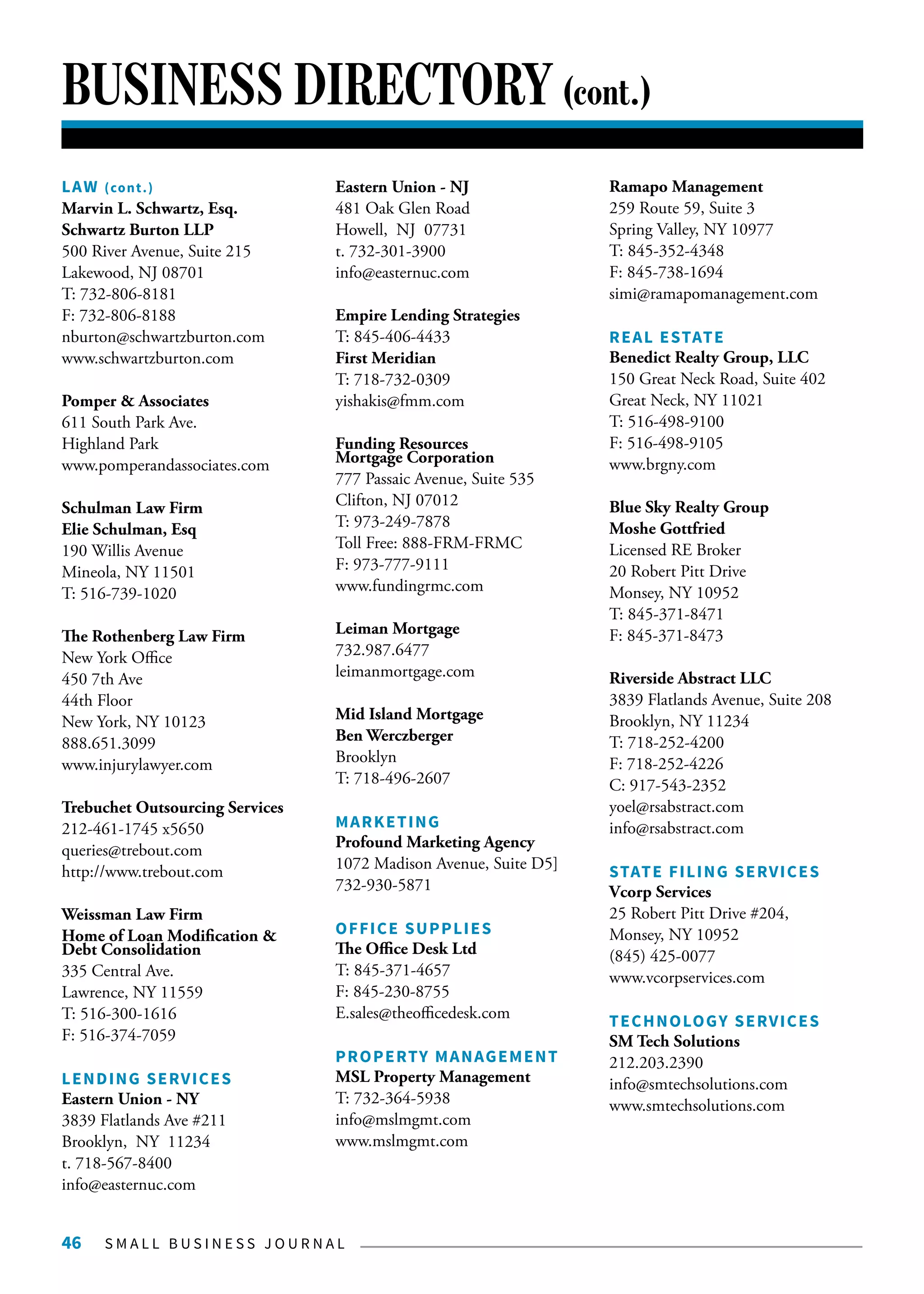 S M A L L B U S I N E S S J O U R N A L46
BUSINESS DIRECTORY (cont.)
LAW (cont.)
Marvin L. Schwartz, Esq.
Schwartz Burton LLP
500 River Avenue, Suite 215
Lakewood, NJ 08701
T: 732-806-8181
F: 732-806-8188
nburton@schwartzburton.com
www.schwartzburton.com
Pomper & Associates
611 South Park Ave.
Highland Park
www.pomperandassociates.com
Schulman Law Firm
Elie Schulman, Esq
190 Willis Avenue
Mineola, NY 11501
T: 516-739-1020
The Rothenberg Law Firm
New York Office
450 7th Ave
44th Floor
New York, NY 10123
888.651.3099
www.injurylawyer.com
Trebuchet Outsourcing Services
212-461-1745 x5650
queries@trebout.com
http://www.trebout.com
Weissman Law Firm
Home of Loan Modification &
Debt Consolidation
335 Central Ave.
Lawrence, NY 11559
T: 516-300-1616
F: 516-374-7059
LENDING SERVICES
Eastern Union - NY
3839 Flatlands Ave #211
Brooklyn, NY 11234
t. 718-567-8400
info@easternuc.com
Eastern Union - NJ
481 Oak Glen Road
Howell, NJ 07731
t. 732-301-3900
info@easternuc.com
Empire Lending Strategies
T: 845-406-4433
First Meridian
T: 718-732-0309
yishakis@fmm.com
Funding Resources
Mortgage Corporation
777 Passaic Avenue, Suite 535
Clifton, NJ 07012
T: 973-249-7878
Toll Free: 888-FRM-FRMC
F: 973-777-9111
www.fundingrmc.com
Leiman Mortgage
732.987.6477
leimanmortgage.com
Mid Island Mortgage
Ben Werczberger
Brooklyn
T: 718-496-2607
MARKETING
Profound Marketing Agency
1072 Madison Avenue, Suite D5]
732-930-5871
OFFICE SUPPLIES
The Office Desk Ltd
T: 845-371-4657
F: 845-230-8755
E.sales@theofficedesk.com
PROPERTY MANAGEMENT
MSL Property Management
T: 732-364-5938
info@mslmgmt.com
www.mslmgmt.com
Ramapo Management
259 Route 59, Suite 3
Spring Valley, NY 10977
T: 845-352-4348
F: 845-738-1694
simi@ramapomanagement.com
REAL ESTATE
Benedict Realty Group, LLC
150 Great Neck Road, Suite 402
Great Neck, NY 11021
T: 516-498-9100
F: 516-498-9105
www.brgny.com
Blue Sky Realty Group
Moshe Gottfried
Licensed RE Broker
20 Robert Pitt Drive
Monsey, NY 10952
T: 845-371-8471
F: 845-371-8473
Riverside Abstract LLC
3839 Flatlands Avenue, Suite 208
Brooklyn, NY 11234
T: 718-252-4200
F: 718-252-4226
C: 917-543-2352
yoel@rsabstract.com
info@rsabstract.com
STATE FILING SERVICES
Vcorp Services
25 Robert Pitt Drive #204,
Monsey, NY 10952
(845) 425-0077
www.vcorpservices.com
TECHNOLOGY SERVICES
SM Tech Solutions
212.203.2390
info@smtechsolutions.com
www.smtechsolutions.com
 