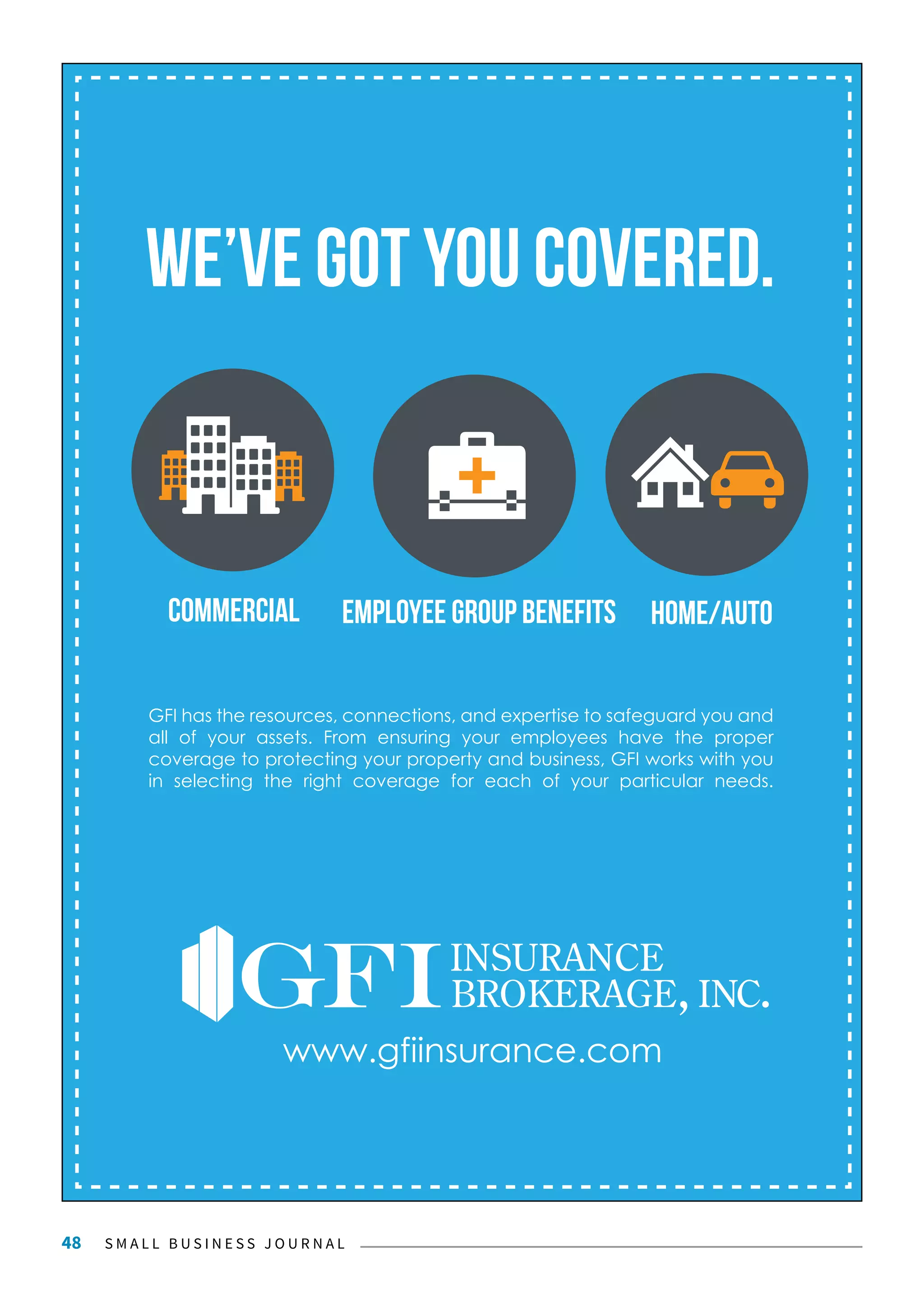 S M A L L B U S I N E S S J O U R N A L48
we’ve got you covered.
home/autocommercial Employee group benefits
GFI has the resources, connections, and expertise to safeguard you and
all of your assets. From ensuring your employees have the proper
coverage to protecting your property and business, GFI works with you
in selecting the right coverage for each of your particular needs.
www.gfiinsurance.com
 