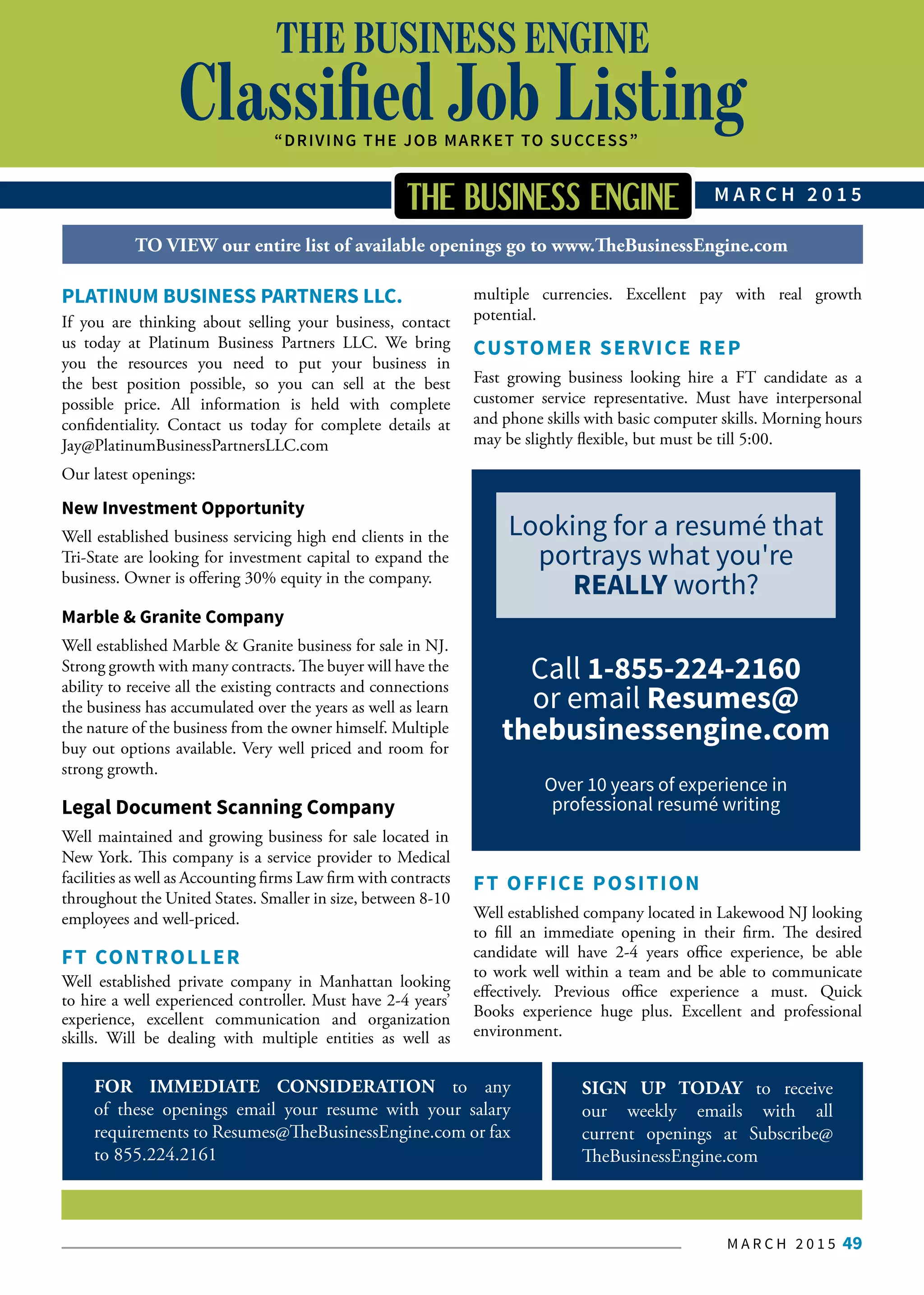 M A R C H 2 0 1 5 49
FOR IMMEDIATE CONSIDERATION to any
of these openings email your resume with your salary
requirements to Resumes@TheBusinessEngine.com or fax
to 855.224.2161
SIGN UP TODAY to receive
our weekly emails with all
current openings at Subscribe@
TheBusinessEngine.com
THE BUSINESS ENGINE
Classified Job Listing“DRIVING THE JOB MARKET TO SUCCESS”
M A R C H 2 0 1 5
Call the HR department at
THE BUSINESS ENGINE and
we’ll do it all for you for the
best price.
THE BUSINESS ENGINE
Contact THE BUSINESS
ENGINE CLASSIFIED
JOURNAL today to submit
your job opportunity for fast,
reliable and accurate results.
We can help.
1-855-224-2160
bscribe to The Business Engine Classified Journal, email subscribe@TheBusinessEngine.com
TO VIEW our entire list of available openings go to www.TheBusinessEngine.com
PLATINUM BUSINESS PARTNERS LLC.
If you are thinking about selling your business, contact
us today at Platinum Business Partners LLC. We bring
you the resources you need to put your business in
the best position possible, so you can sell at the best
possible price. All information is held with complete
confidentiality. Contact us today for complete details at
Jay@PlatinumBusinessPartnersLLC.com
Our latest openings:
New Investment Opportunity
Well established business servicing high end clients in the
Tri-State are looking for investment capital to expand the
business. Owner is offering 30% equity in the company.
Marble & Granite Company
Well established Marble & Granite business for sale in NJ.
Strong growth with many contracts. The buyer will have the
ability to receive all the existing contracts and connections
the business has accumulated over the years as well as learn
the nature of the business from the owner himself. Multiple
buy out options available. Very well priced and room for
strong growth.
Legal Document Scanning Company
Well maintained and growing business for sale located in
New York. This company is a service provider to Medical
facilities as well as Accounting firms Law firm with contracts
throughout the United States. Smaller in size, between 8-10
employees and well-priced.
FT CONTROLLER
Well established private company in Manhattan looking
to hire a well experienced controller. Must have 2-4 years’
experience, excellent communication and organization
skills. Will be dealing with multiple entities as well as
multiple currencies. Excellent pay with real growth
potential.
CUSTOMER SERVICE REP
Fast growing business looking hire a FT candidate as a
customer service representative. Must have interpersonal
and phone skills with basic computer skills. Morning hours
may be slightly flexible, but must be till 5:00.
FT OFFICE POSITION
Well established company located in Lakewood NJ looking
to fill an immediate opening in their firm. The desired
candidate will have 2-4 years office experience, be able
to work well within a team and be able to communicate
effectively. Previous office experience a must. Quick
Books experience huge plus. Excellent and professional
environment.
Looking for a resumé that
portrays what you're
REALLY worth?
Call 1-855-224-2160
or email Resumes@
thebusinessengine.com
Over 10 years of experience in
professional resumé writing
 