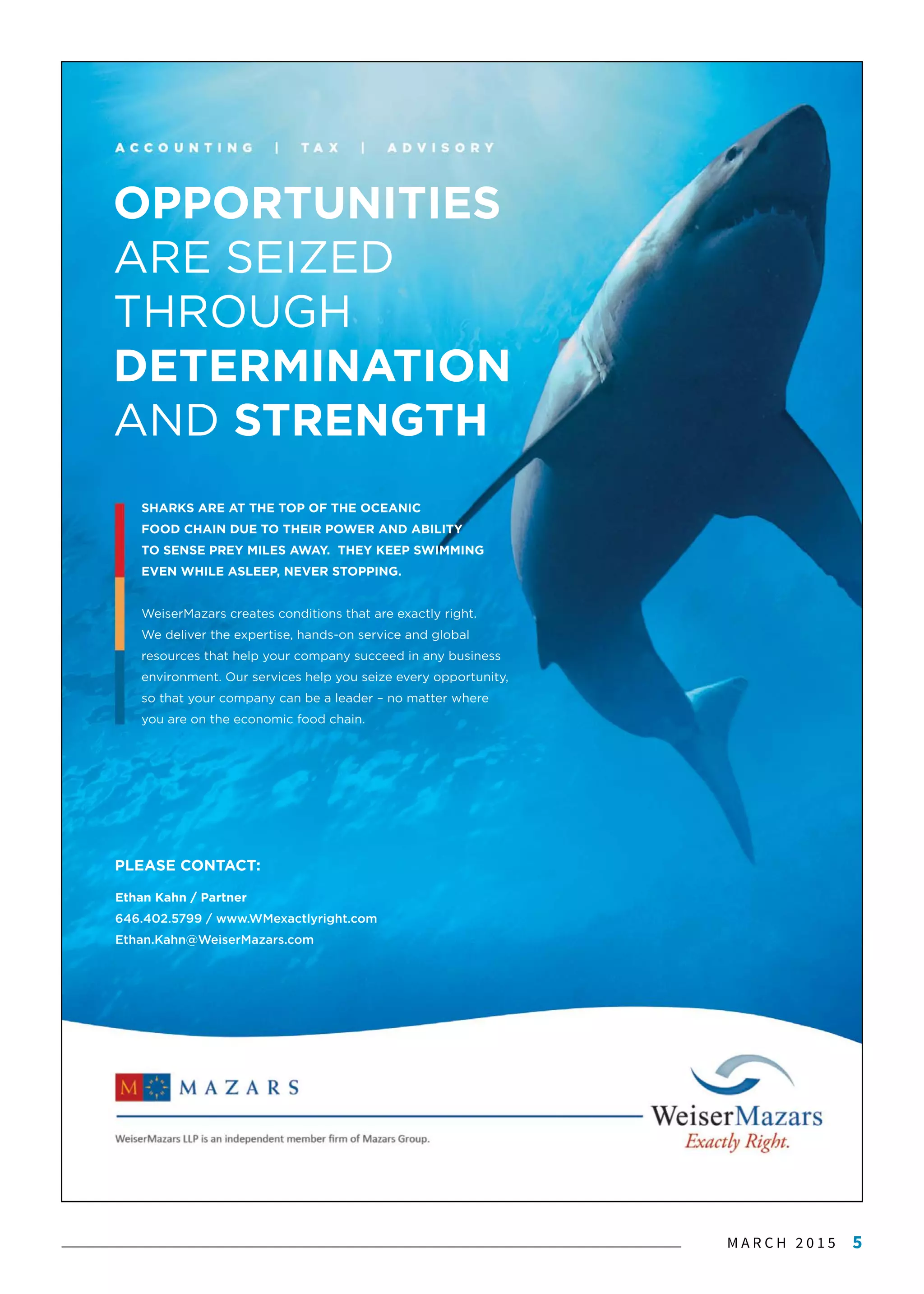 M A R C H 2 0 1 5 5
Ethan Kahn / Partner
646.402.5799 / www.WMexactlyright.com
Ethan.Kahn@WeiserMazars.com
OPPORTUNITIES
ARE SEIZED
THROUGH
DETERMINATION
AND STRENGTH
PLEASE CONTACT:
SHARKS ARE AT THE TOP OF THE OCEANIC
FOOD CHAIN DUE TO THEIR POWER AND ABILITY
TO SENSE PREY MILES AWAY. THEY KEEP SWIMMING
EVEN WHILE ASLEEP, NEVER STOPPING.
WeiserMazars creates conditions that are exactly right.
We deliver the expertise, hands-on service and global
rresources that help your company succeed in any business
environment. Our services help you seize every opportunity,
so that your company can be a leader – no matter where
you are on the economic food chain.
 